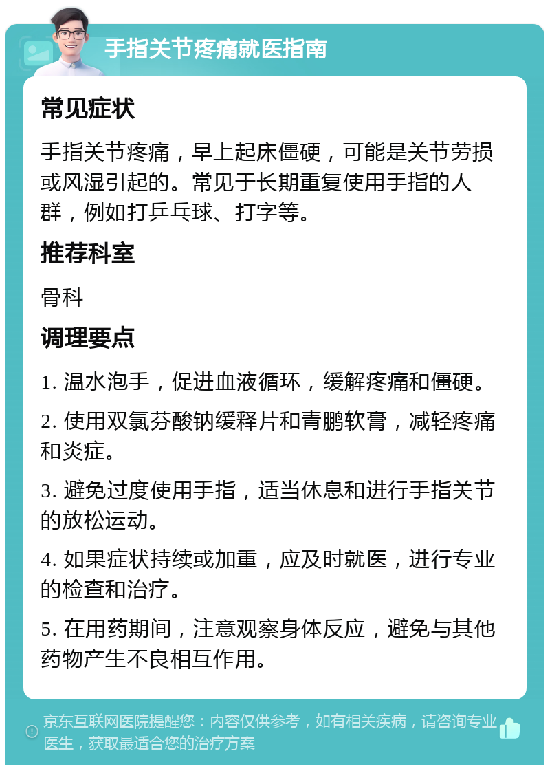 手指关节疼痛就医指南 常见症状 手指关节疼痛，早上起床僵硬，可能是关节劳损或风湿引起的。常见于长期重复使用手指的人群，例如打乒乓球、打字等。 推荐科室 骨科 调理要点 1. 温水泡手，促进血液循环，缓解疼痛和僵硬。 2. 使用双氯芬酸钠缓释片和青鹏软膏，减轻疼痛和炎症。 3. 避免过度使用手指，适当休息和进行手指关节的放松运动。 4. 如果症状持续或加重，应及时就医，进行专业的检查和治疗。 5. 在用药期间，注意观察身体反应，避免与其他药物产生不良相互作用。