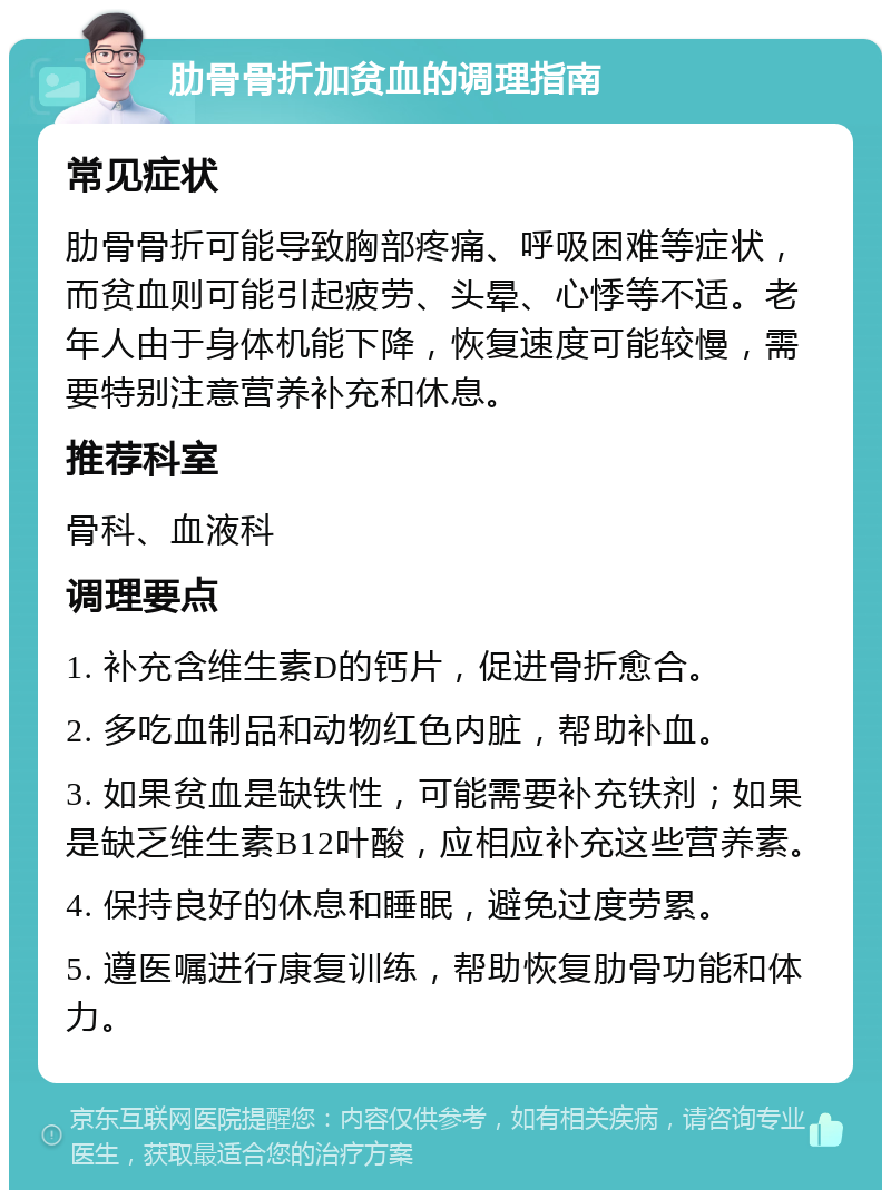 肋骨骨折加贫血的调理指南 常见症状 肋骨骨折可能导致胸部疼痛、呼吸困难等症状，而贫血则可能引起疲劳、头晕、心悸等不适。老年人由于身体机能下降，恢复速度可能较慢，需要特别注意营养补充和休息。 推荐科室 骨科、血液科 调理要点 1. 补充含维生素D的钙片，促进骨折愈合。 2. 多吃血制品和动物红色内脏，帮助补血。 3. 如果贫血是缺铁性，可能需要补充铁剂；如果是缺乏维生素B12叶酸，应相应补充这些营养素。 4. 保持良好的休息和睡眠，避免过度劳累。 5. 遵医嘱进行康复训练，帮助恢复肋骨功能和体力。