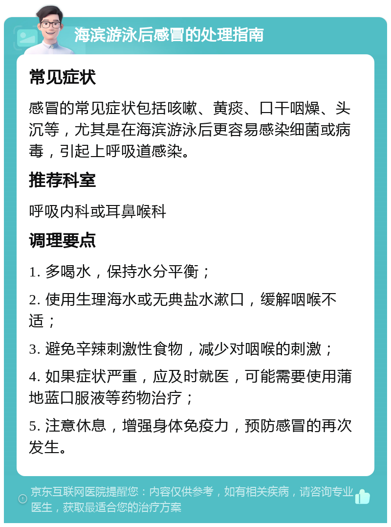 海滨游泳后感冒的处理指南 常见症状 感冒的常见症状包括咳嗽、黄痰、口干咽燥、头沉等，尤其是在海滨游泳后更容易感染细菌或病毒，引起上呼吸道感染。 推荐科室 呼吸内科或耳鼻喉科 调理要点 1. 多喝水，保持水分平衡； 2. 使用生理海水或无典盐水漱口，缓解咽喉不适； 3. 避免辛辣刺激性食物，减少对咽喉的刺激； 4. 如果症状严重，应及时就医，可能需要使用蒲地蓝口服液等药物治疗； 5. 注意休息，增强身体免疫力，预防感冒的再次发生。