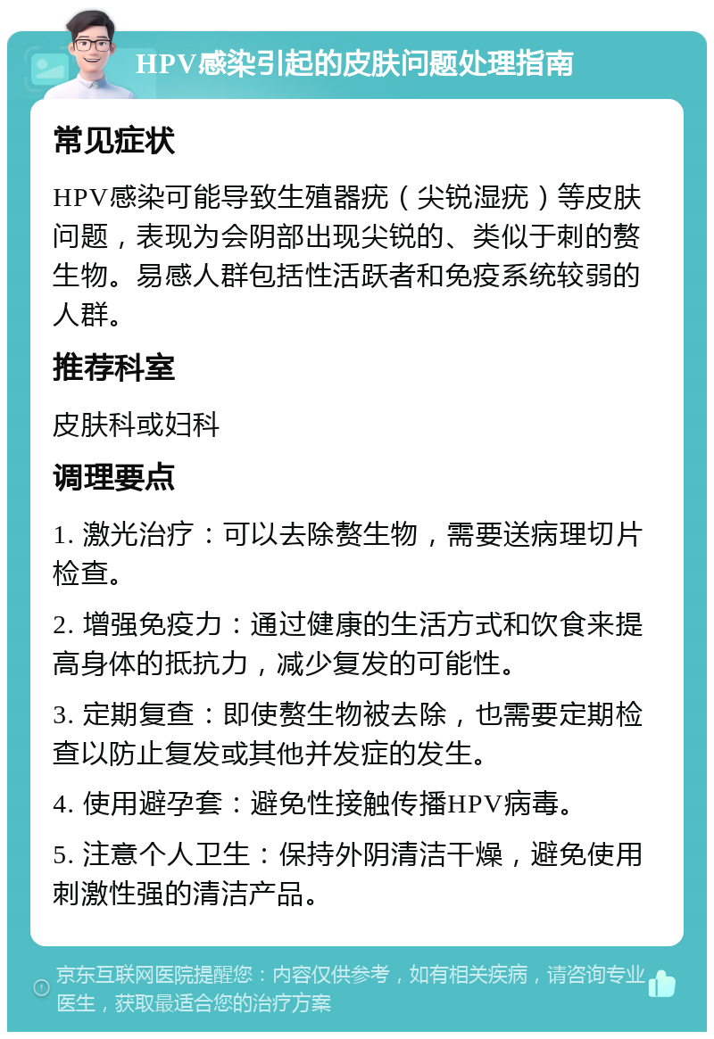 HPV感染引起的皮肤问题处理指南 常见症状 HPV感染可能导致生殖器疣（尖锐湿疣）等皮肤问题，表现为会阴部出现尖锐的、类似于刺的赘生物。易感人群包括性活跃者和免疫系统较弱的人群。 推荐科室 皮肤科或妇科 调理要点 1. 激光治疗：可以去除赘生物，需要送病理切片检查。 2. 增强免疫力：通过健康的生活方式和饮食来提高身体的抵抗力，减少复发的可能性。 3. 定期复查：即使赘生物被去除，也需要定期检查以防止复发或其他并发症的发生。 4. 使用避孕套：避免性接触传播HPV病毒。 5. 注意个人卫生：保持外阴清洁干燥，避免使用刺激性强的清洁产品。