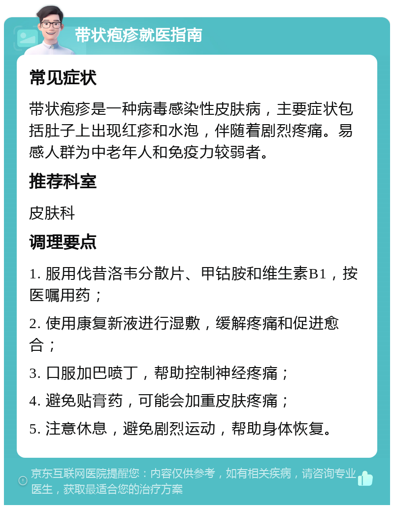 带状疱疹就医指南 常见症状 带状疱疹是一种病毒感染性皮肤病，主要症状包括肚子上出现红疹和水泡，伴随着剧烈疼痛。易感人群为中老年人和免疫力较弱者。 推荐科室 皮肤科 调理要点 1. 服用伐昔洛韦分散片、甲钴胺和维生素B1，按医嘱用药； 2. 使用康复新液进行湿敷，缓解疼痛和促进愈合； 3. 口服加巴喷丁，帮助控制神经疼痛； 4. 避免贴膏药，可能会加重皮肤疼痛； 5. 注意休息，避免剧烈运动，帮助身体恢复。