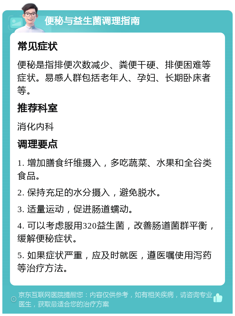 便秘与益生菌调理指南 常见症状 便秘是指排便次数减少、粪便干硬、排便困难等症状。易感人群包括老年人、孕妇、长期卧床者等。 推荐科室 消化内科 调理要点 1. 增加膳食纤维摄入，多吃蔬菜、水果和全谷类食品。 2. 保持充足的水分摄入，避免脱水。 3. 适量运动，促进肠道蠕动。 4. 可以考虑服用320益生菌，改善肠道菌群平衡，缓解便秘症状。 5. 如果症状严重，应及时就医，遵医嘱使用泻药等治疗方法。