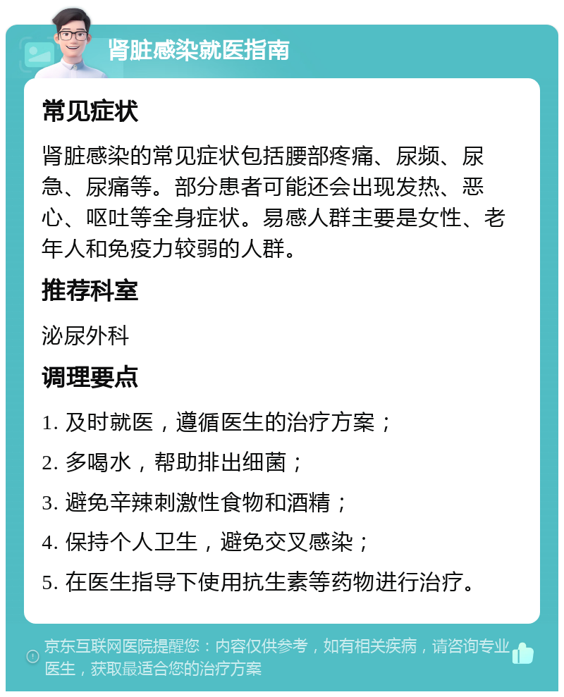 肾脏感染就医指南 常见症状 肾脏感染的常见症状包括腰部疼痛、尿频、尿急、尿痛等。部分患者可能还会出现发热、恶心、呕吐等全身症状。易感人群主要是女性、老年人和免疫力较弱的人群。 推荐科室 泌尿外科 调理要点 1. 及时就医，遵循医生的治疗方案； 2. 多喝水，帮助排出细菌； 3. 避免辛辣刺激性食物和酒精； 4. 保持个人卫生，避免交叉感染； 5. 在医生指导下使用抗生素等药物进行治疗。