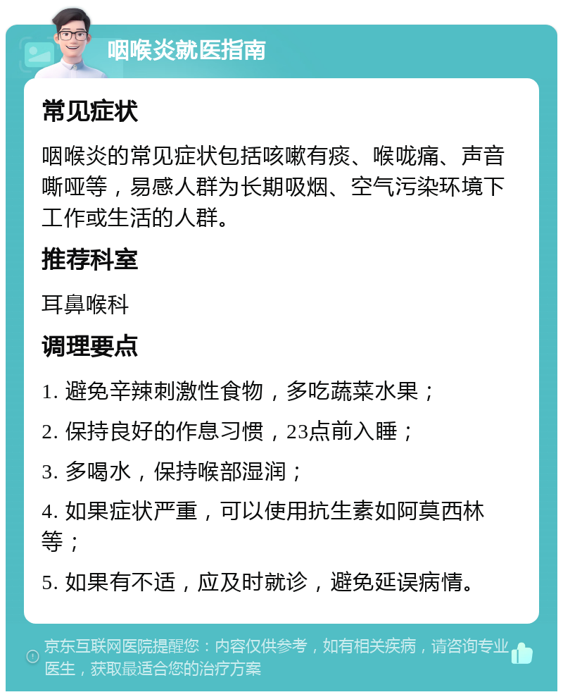 咽喉炎就医指南 常见症状 咽喉炎的常见症状包括咳嗽有痰、喉咙痛、声音嘶哑等，易感人群为长期吸烟、空气污染环境下工作或生活的人群。 推荐科室 耳鼻喉科 调理要点 1. 避免辛辣刺激性食物，多吃蔬菜水果； 2. 保持良好的作息习惯，23点前入睡； 3. 多喝水，保持喉部湿润； 4. 如果症状严重，可以使用抗生素如阿莫西林等； 5. 如果有不适，应及时就诊，避免延误病情。