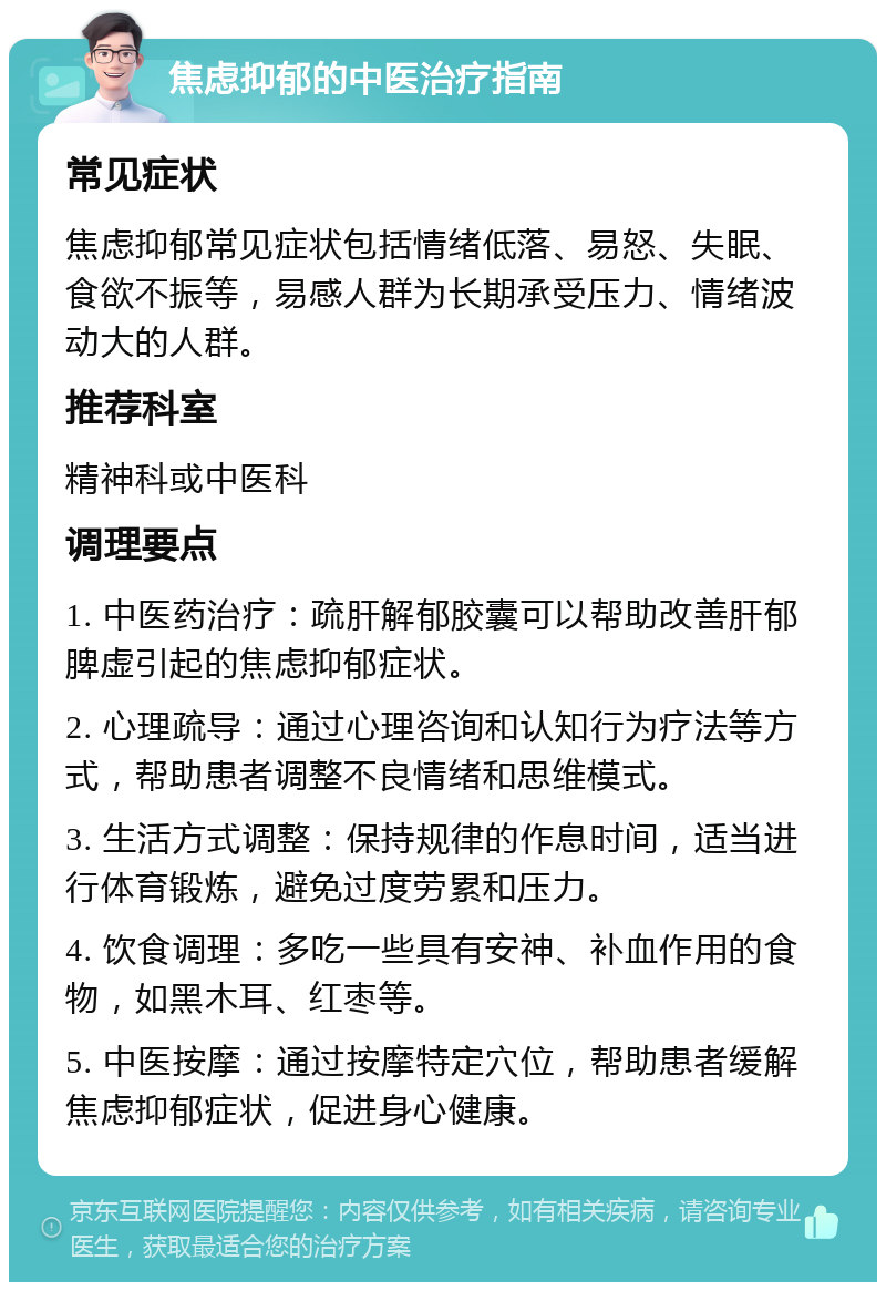 焦虑抑郁的中医治疗指南 常见症状 焦虑抑郁常见症状包括情绪低落、易怒、失眠、食欲不振等，易感人群为长期承受压力、情绪波动大的人群。 推荐科室 精神科或中医科 调理要点 1. 中医药治疗：疏肝解郁胶囊可以帮助改善肝郁脾虚引起的焦虑抑郁症状。 2. 心理疏导：通过心理咨询和认知行为疗法等方式，帮助患者调整不良情绪和思维模式。 3. 生活方式调整：保持规律的作息时间，适当进行体育锻炼，避免过度劳累和压力。 4. 饮食调理：多吃一些具有安神、补血作用的食物，如黑木耳、红枣等。 5. 中医按摩：通过按摩特定穴位，帮助患者缓解焦虑抑郁症状，促进身心健康。