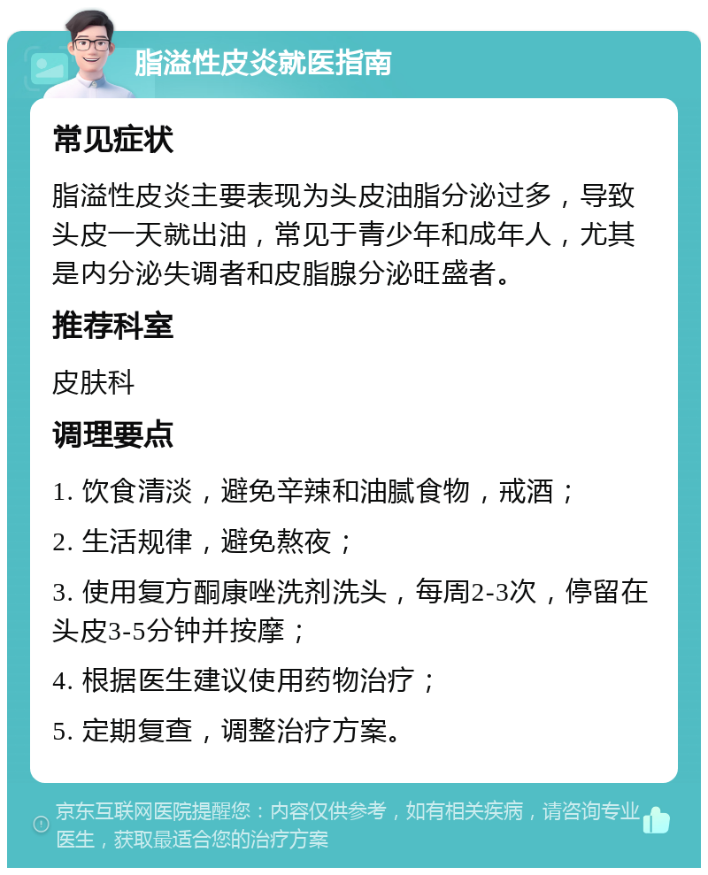 脂溢性皮炎就医指南 常见症状 脂溢性皮炎主要表现为头皮油脂分泌过多，导致头皮一天就出油，常见于青少年和成年人，尤其是内分泌失调者和皮脂腺分泌旺盛者。 推荐科室 皮肤科 调理要点 1. 饮食清淡，避免辛辣和油腻食物，戒酒； 2. 生活规律，避免熬夜； 3. 使用复方酮康唑洗剂洗头，每周2-3次，停留在头皮3-5分钟并按摩； 4. 根据医生建议使用药物治疗； 5. 定期复查，调整治疗方案。