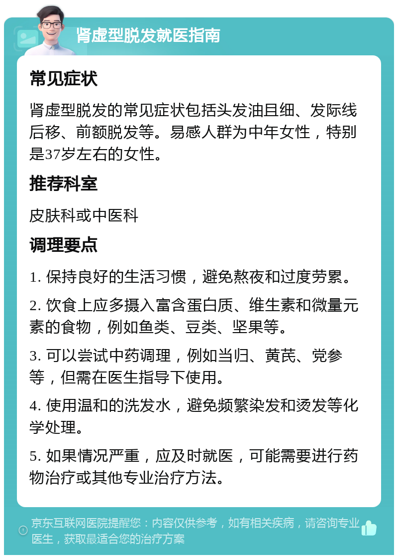 肾虚型脱发就医指南 常见症状 肾虚型脱发的常见症状包括头发油且细、发际线后移、前额脱发等。易感人群为中年女性，特别是37岁左右的女性。 推荐科室 皮肤科或中医科 调理要点 1. 保持良好的生活习惯，避免熬夜和过度劳累。 2. 饮食上应多摄入富含蛋白质、维生素和微量元素的食物，例如鱼类、豆类、坚果等。 3. 可以尝试中药调理，例如当归、黄芪、党参等，但需在医生指导下使用。 4. 使用温和的洗发水，避免频繁染发和烫发等化学处理。 5. 如果情况严重，应及时就医，可能需要进行药物治疗或其他专业治疗方法。