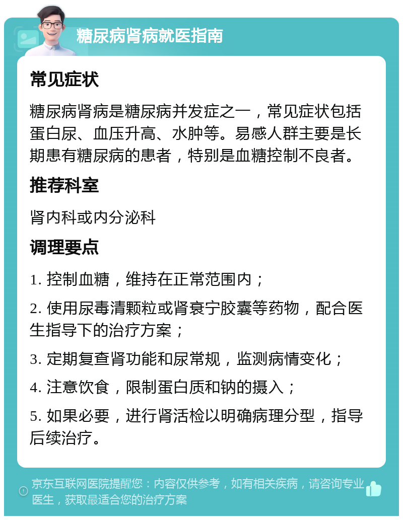 糖尿病肾病就医指南 常见症状 糖尿病肾病是糖尿病并发症之一，常见症状包括蛋白尿、血压升高、水肿等。易感人群主要是长期患有糖尿病的患者，特别是血糖控制不良者。 推荐科室 肾内科或内分泌科 调理要点 1. 控制血糖，维持在正常范围内； 2. 使用尿毒清颗粒或肾衰宁胶囊等药物，配合医生指导下的治疗方案； 3. 定期复查肾功能和尿常规，监测病情变化； 4. 注意饮食，限制蛋白质和钠的摄入； 5. 如果必要，进行肾活检以明确病理分型，指导后续治疗。