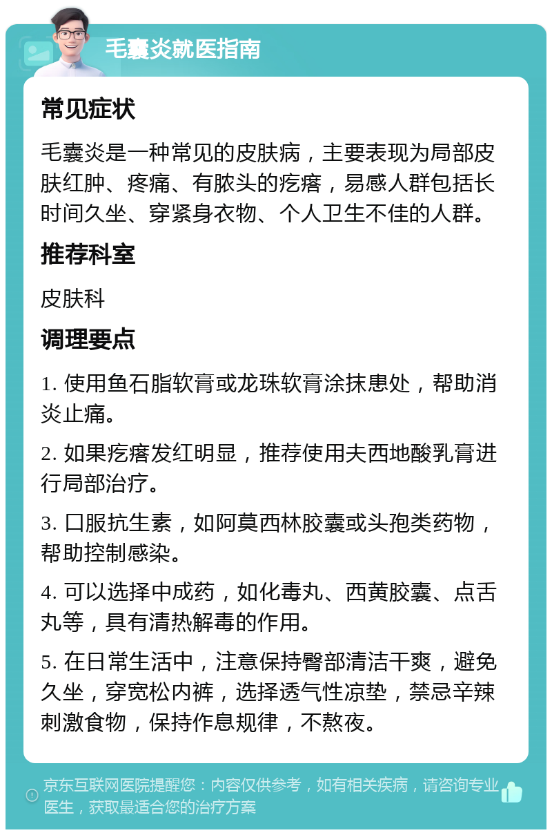 毛囊炎就医指南 常见症状 毛囊炎是一种常见的皮肤病，主要表现为局部皮肤红肿、疼痛、有脓头的疙瘩，易感人群包括长时间久坐、穿紧身衣物、个人卫生不佳的人群。 推荐科室 皮肤科 调理要点 1. 使用鱼石脂软膏或龙珠软膏涂抹患处，帮助消炎止痛。 2. 如果疙瘩发红明显，推荐使用夫西地酸乳膏进行局部治疗。 3. 口服抗生素，如阿莫西林胶囊或头孢类药物，帮助控制感染。 4. 可以选择中成药，如化毒丸、西黄胶囊、点舌丸等，具有清热解毒的作用。 5. 在日常生活中，注意保持臀部清洁干爽，避免久坐，穿宽松内裤，选择透气性凉垫，禁忌辛辣刺激食物，保持作息规律，不熬夜。