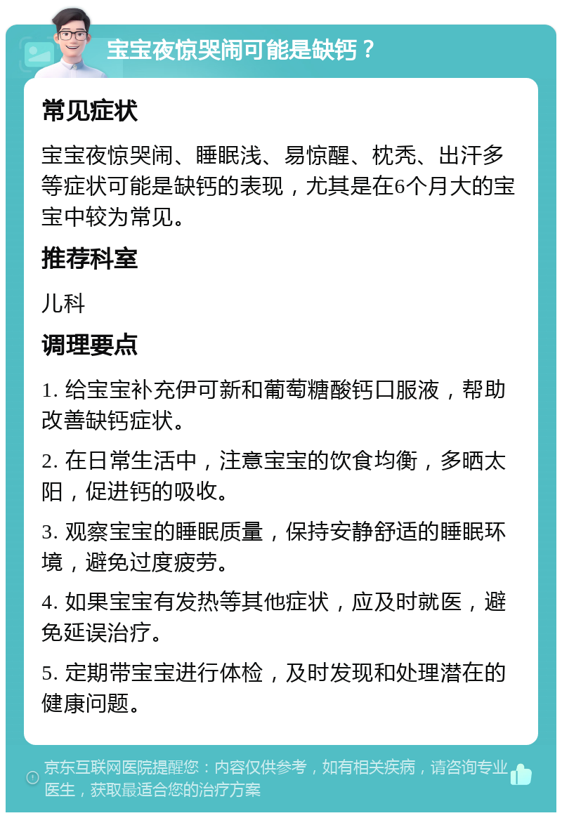 宝宝夜惊哭闹可能是缺钙？ 常见症状 宝宝夜惊哭闹、睡眠浅、易惊醒、枕秃、出汗多等症状可能是缺钙的表现，尤其是在6个月大的宝宝中较为常见。 推荐科室 儿科 调理要点 1. 给宝宝补充伊可新和葡萄糖酸钙口服液，帮助改善缺钙症状。 2. 在日常生活中，注意宝宝的饮食均衡，多晒太阳，促进钙的吸收。 3. 观察宝宝的睡眠质量，保持安静舒适的睡眠环境，避免过度疲劳。 4. 如果宝宝有发热等其他症状，应及时就医，避免延误治疗。 5. 定期带宝宝进行体检，及时发现和处理潜在的健康问题。