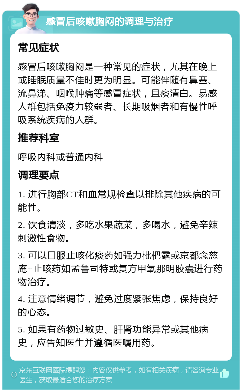 感冒后咳嗽胸闷的调理与治疗 常见症状 感冒后咳嗽胸闷是一种常见的症状，尤其在晚上或睡眠质量不佳时更为明显。可能伴随有鼻塞、流鼻涕、咽喉肿痛等感冒症状，且痰清白。易感人群包括免疫力较弱者、长期吸烟者和有慢性呼吸系统疾病的人群。 推荐科室 呼吸内科或普通内科 调理要点 1. 进行胸部CT和血常规检查以排除其他疾病的可能性。 2. 饮食清淡，多吃水果蔬菜，多喝水，避免辛辣刺激性食物。 3. 可以口服止咳化痰药如强力枇杷露或京都念慈庵+止咳药如孟鲁司特或复方甲氧那明胶囊进行药物治疗。 4. 注意情绪调节，避免过度紧张焦虑，保持良好的心态。 5. 如果有药物过敏史、肝肾功能异常或其他病史，应告知医生并遵循医嘱用药。