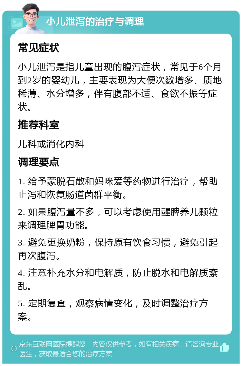 小儿泄泻的治疗与调理 常见症状 小儿泄泻是指儿童出现的腹泻症状，常见于6个月到2岁的婴幼儿，主要表现为大便次数增多、质地稀薄、水分增多，伴有腹部不适、食欲不振等症状。 推荐科室 儿科或消化内科 调理要点 1. 给予蒙脱石散和妈咪爱等药物进行治疗，帮助止泻和恢复肠道菌群平衡。 2. 如果腹泻量不多，可以考虑使用醒脾养儿颗粒来调理脾胃功能。 3. 避免更换奶粉，保持原有饮食习惯，避免引起再次腹泻。 4. 注意补充水分和电解质，防止脱水和电解质紊乱。 5. 定期复查，观察病情变化，及时调整治疗方案。