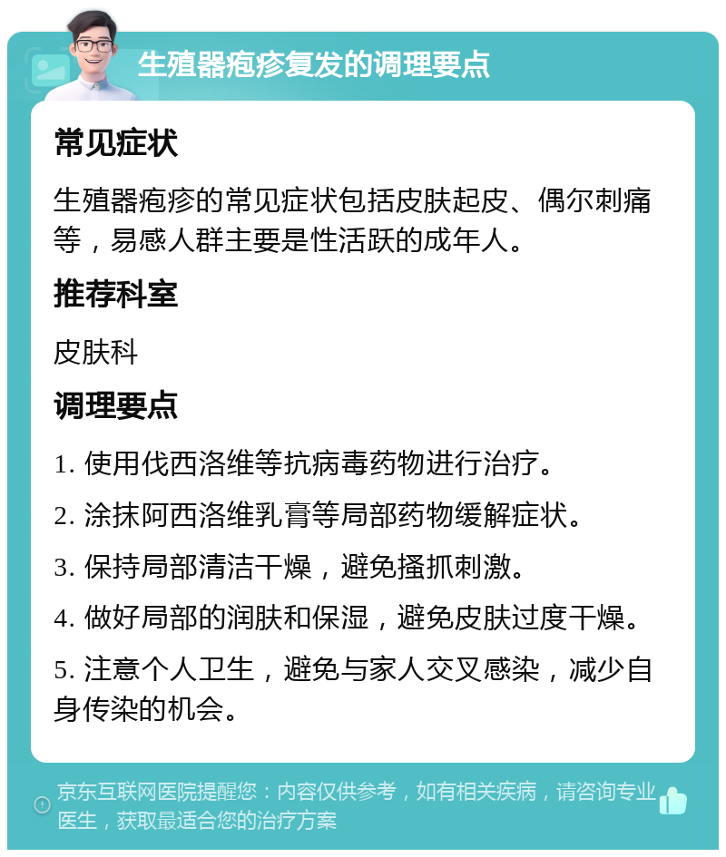 生殖器疱疹复发的调理要点 常见症状 生殖器疱疹的常见症状包括皮肤起皮、偶尔刺痛等，易感人群主要是性活跃的成年人。 推荐科室 皮肤科 调理要点 1. 使用伐西洛维等抗病毒药物进行治疗。 2. 涂抹阿西洛维乳膏等局部药物缓解症状。 3. 保持局部清洁干燥，避免搔抓刺激。 4. 做好局部的润肤和保湿，避免皮肤过度干燥。 5. 注意个人卫生，避免与家人交叉感染，减少自身传染的机会。