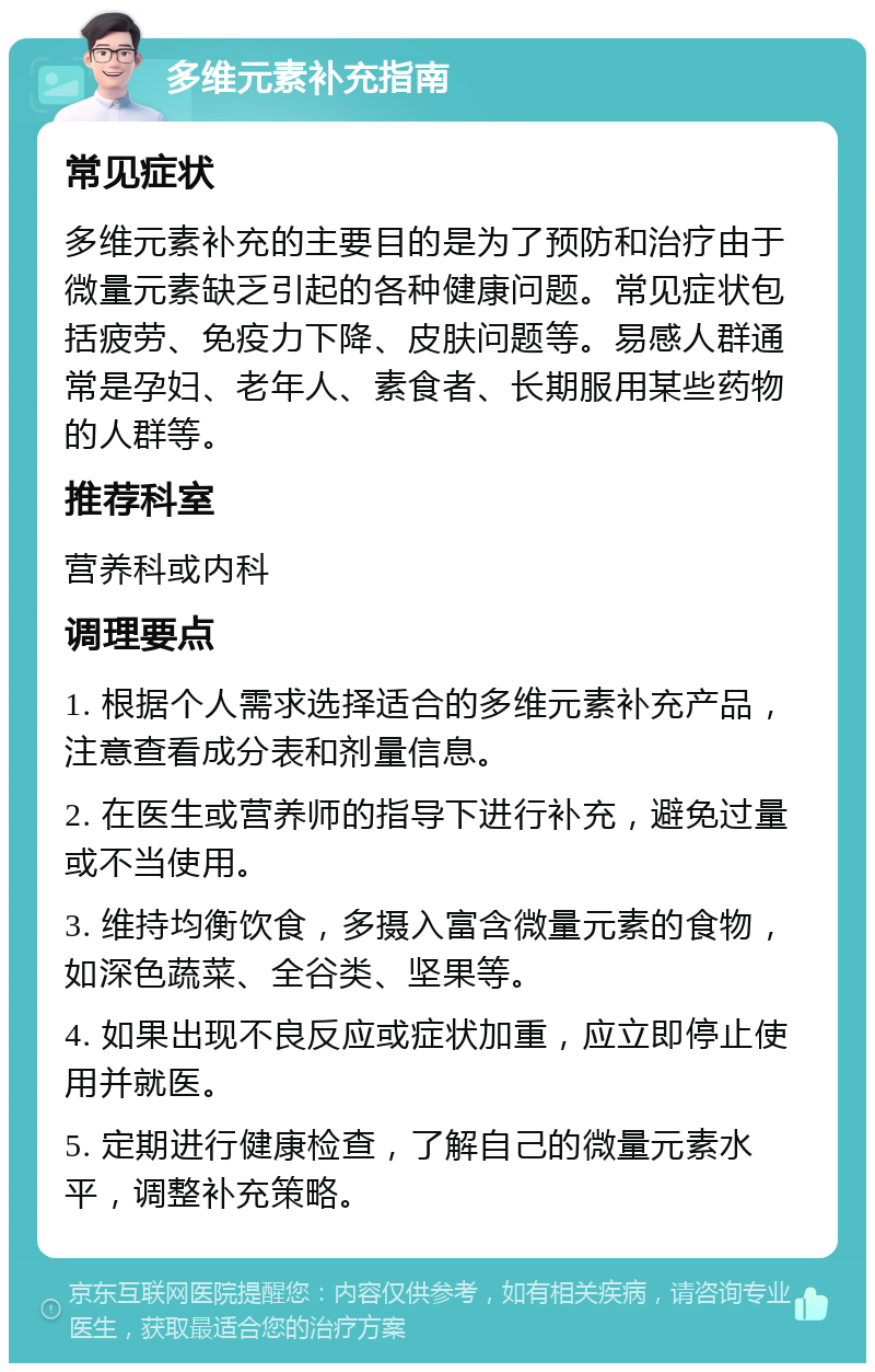 多维元素补充指南 常见症状 多维元素补充的主要目的是为了预防和治疗由于微量元素缺乏引起的各种健康问题。常见症状包括疲劳、免疫力下降、皮肤问题等。易感人群通常是孕妇、老年人、素食者、长期服用某些药物的人群等。 推荐科室 营养科或内科 调理要点 1. 根据个人需求选择适合的多维元素补充产品，注意查看成分表和剂量信息。 2. 在医生或营养师的指导下进行补充，避免过量或不当使用。 3. 维持均衡饮食，多摄入富含微量元素的食物，如深色蔬菜、全谷类、坚果等。 4. 如果出现不良反应或症状加重，应立即停止使用并就医。 5. 定期进行健康检查，了解自己的微量元素水平，调整补充策略。