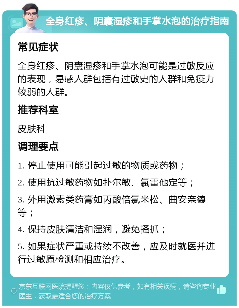 全身红疹、阴囊湿疹和手掌水泡的治疗指南 常见症状 全身红疹、阴囊湿疹和手掌水泡可能是过敏反应的表现，易感人群包括有过敏史的人群和免疫力较弱的人群。 推荐科室 皮肤科 调理要点 1. 停止使用可能引起过敏的物质或药物； 2. 使用抗过敏药物如扑尔敏、氯雷他定等； 3. 外用激素类药膏如丙酸倍氯米松、曲安奈德等； 4. 保持皮肤清洁和湿润，避免搔抓； 5. 如果症状严重或持续不改善，应及时就医并进行过敏原检测和相应治疗。