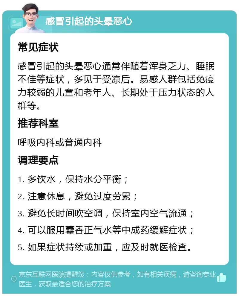 感冒引起的头晕恶心 常见症状 感冒引起的头晕恶心通常伴随着浑身乏力、睡眠不佳等症状，多见于受凉后。易感人群包括免疫力较弱的儿童和老年人、长期处于压力状态的人群等。 推荐科室 呼吸内科或普通内科 调理要点 1. 多饮水，保持水分平衡； 2. 注意休息，避免过度劳累； 3. 避免长时间吹空调，保持室内空气流通； 4. 可以服用藿香正气水等中成药缓解症状； 5. 如果症状持续或加重，应及时就医检查。