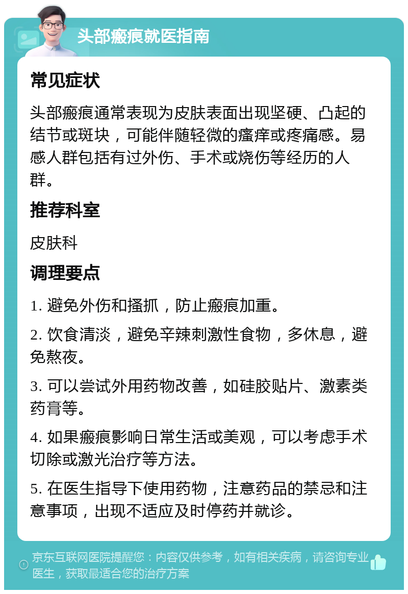 头部瘢痕就医指南 常见症状 头部瘢痕通常表现为皮肤表面出现坚硬、凸起的结节或斑块，可能伴随轻微的瘙痒或疼痛感。易感人群包括有过外伤、手术或烧伤等经历的人群。 推荐科室 皮肤科 调理要点 1. 避免外伤和搔抓，防止瘢痕加重。 2. 饮食清淡，避免辛辣刺激性食物，多休息，避免熬夜。 3. 可以尝试外用药物改善，如硅胶贴片、激素类药膏等。 4. 如果瘢痕影响日常生活或美观，可以考虑手术切除或激光治疗等方法。 5. 在医生指导下使用药物，注意药品的禁忌和注意事项，出现不适应及时停药并就诊。