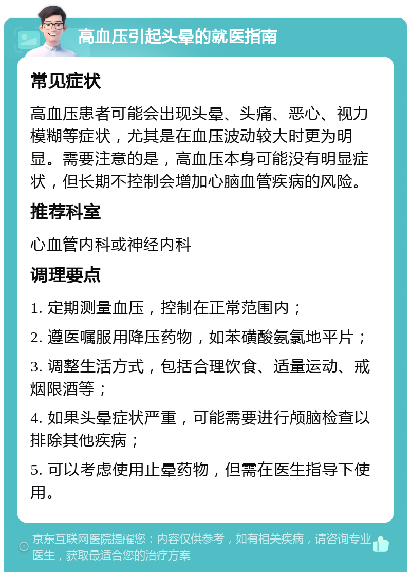 高血压引起头晕的就医指南 常见症状 高血压患者可能会出现头晕、头痛、恶心、视力模糊等症状，尤其是在血压波动较大时更为明显。需要注意的是，高血压本身可能没有明显症状，但长期不控制会增加心脑血管疾病的风险。 推荐科室 心血管内科或神经内科 调理要点 1. 定期测量血压，控制在正常范围内； 2. 遵医嘱服用降压药物，如苯磺酸氨氯地平片； 3. 调整生活方式，包括合理饮食、适量运动、戒烟限酒等； 4. 如果头晕症状严重，可能需要进行颅脑检查以排除其他疾病； 5. 可以考虑使用止晕药物，但需在医生指导下使用。