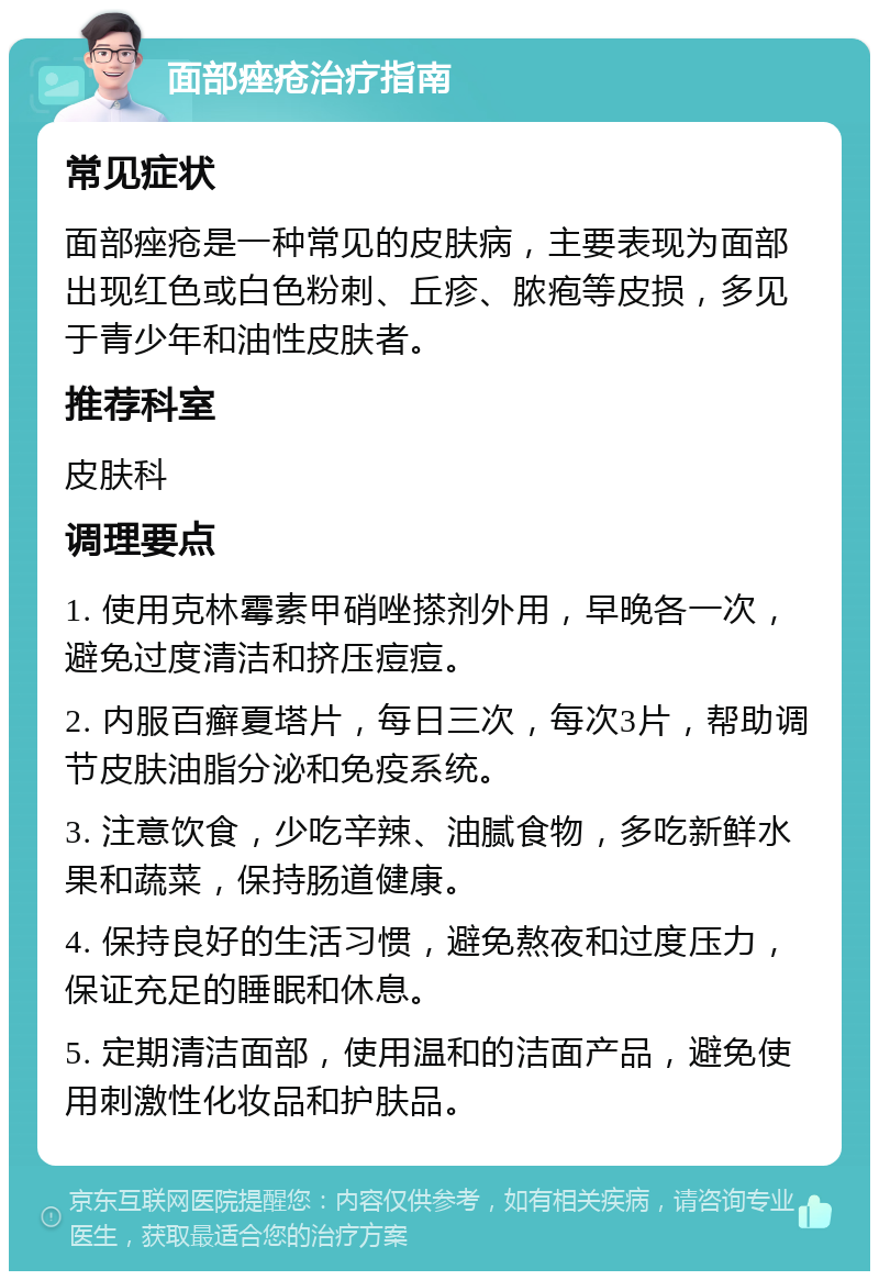 面部痤疮治疗指南 常见症状 面部痤疮是一种常见的皮肤病，主要表现为面部出现红色或白色粉刺、丘疹、脓疱等皮损，多见于青少年和油性皮肤者。 推荐科室 皮肤科 调理要点 1. 使用克林霉素甲硝唑搽剂外用，早晚各一次，避免过度清洁和挤压痘痘。 2. 内服百癣夏塔片，每日三次，每次3片，帮助调节皮肤油脂分泌和免疫系统。 3. 注意饮食，少吃辛辣、油腻食物，多吃新鲜水果和蔬菜，保持肠道健康。 4. 保持良好的生活习惯，避免熬夜和过度压力，保证充足的睡眠和休息。 5. 定期清洁面部，使用温和的洁面产品，避免使用刺激性化妆品和护肤品。