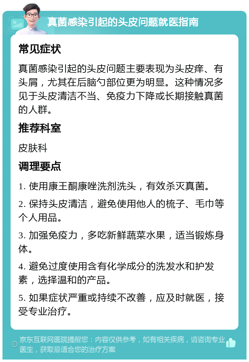 真菌感染引起的头皮问题就医指南 常见症状 真菌感染引起的头皮问题主要表现为头皮痒、有头屑，尤其在后脑勺部位更为明显。这种情况多见于头皮清洁不当、免疫力下降或长期接触真菌的人群。 推荐科室 皮肤科 调理要点 1. 使用康王酮康唑洗剂洗头，有效杀灭真菌。 2. 保持头皮清洁，避免使用他人的梳子、毛巾等个人用品。 3. 加强免疫力，多吃新鲜蔬菜水果，适当锻炼身体。 4. 避免过度使用含有化学成分的洗发水和护发素，选择温和的产品。 5. 如果症状严重或持续不改善，应及时就医，接受专业治疗。