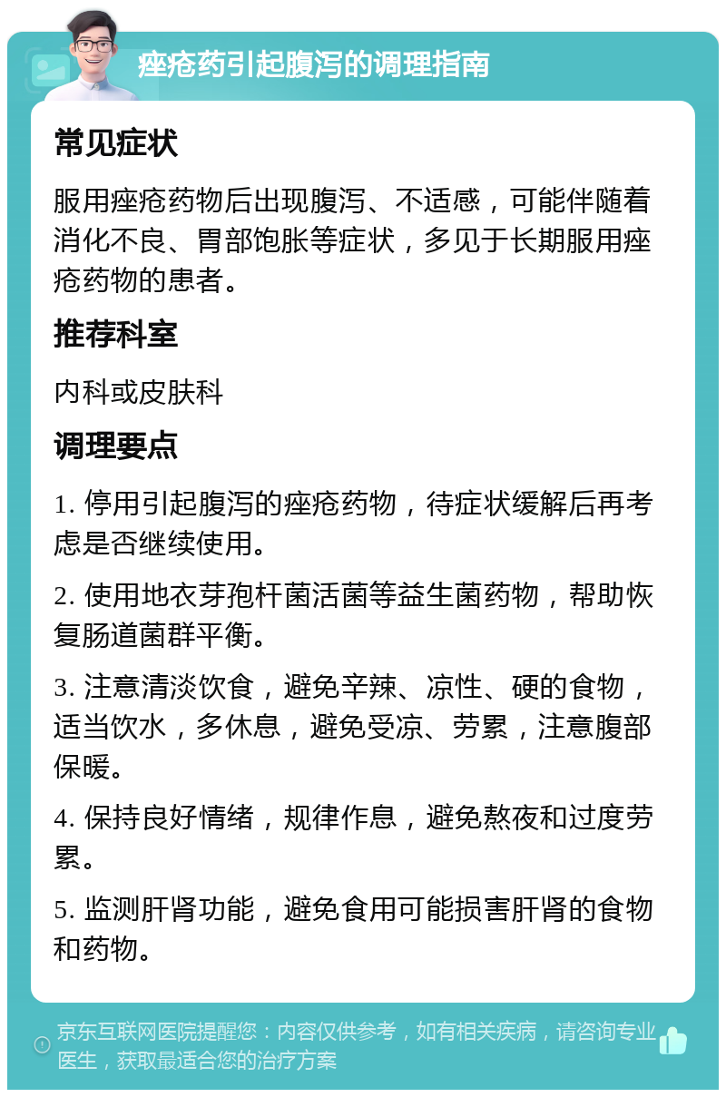 痤疮药引起腹泻的调理指南 常见症状 服用痤疮药物后出现腹泻、不适感，可能伴随着消化不良、胃部饱胀等症状，多见于长期服用痤疮药物的患者。 推荐科室 内科或皮肤科 调理要点 1. 停用引起腹泻的痤疮药物，待症状缓解后再考虑是否继续使用。 2. 使用地衣芽孢杆菌活菌等益生菌药物，帮助恢复肠道菌群平衡。 3. 注意清淡饮食，避免辛辣、凉性、硬的食物，适当饮水，多休息，避免受凉、劳累，注意腹部保暖。 4. 保持良好情绪，规律作息，避免熬夜和过度劳累。 5. 监测肝肾功能，避免食用可能损害肝肾的食物和药物。