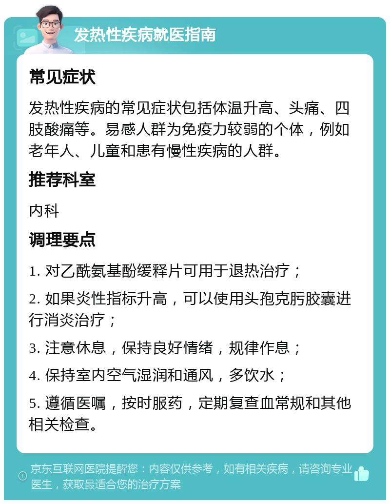 发热性疾病就医指南 常见症状 发热性疾病的常见症状包括体温升高、头痛、四肢酸痛等。易感人群为免疫力较弱的个体，例如老年人、儿童和患有慢性疾病的人群。 推荐科室 内科 调理要点 1. 对乙酰氨基酚缓释片可用于退热治疗； 2. 如果炎性指标升高，可以使用头孢克肟胶囊进行消炎治疗； 3. 注意休息，保持良好情绪，规律作息； 4. 保持室内空气湿润和通风，多饮水； 5. 遵循医嘱，按时服药，定期复查血常规和其他相关检查。