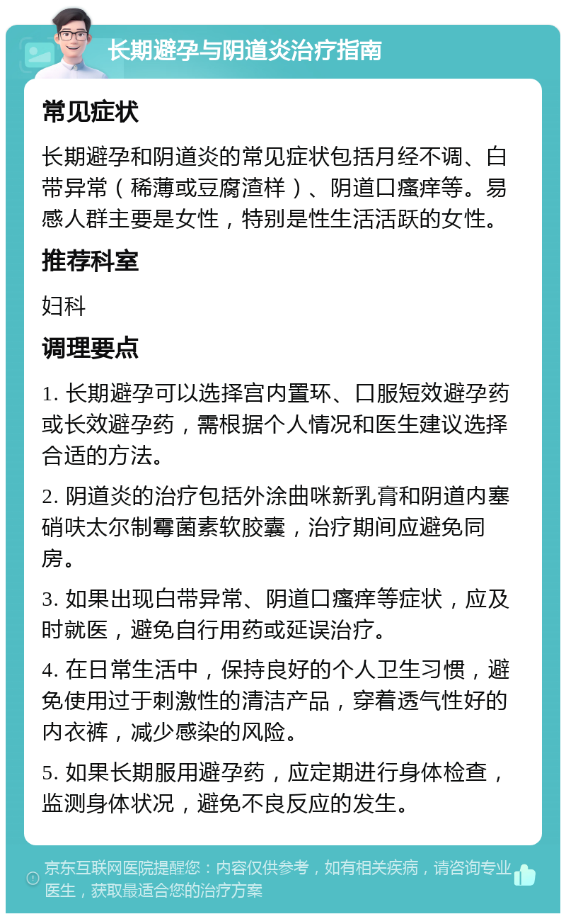 长期避孕与阴道炎治疗指南 常见症状 长期避孕和阴道炎的常见症状包括月经不调、白带异常（稀薄或豆腐渣样）、阴道口瘙痒等。易感人群主要是女性，特别是性生活活跃的女性。 推荐科室 妇科 调理要点 1. 长期避孕可以选择宫内置环、口服短效避孕药或长效避孕药，需根据个人情况和医生建议选择合适的方法。 2. 阴道炎的治疗包括外涂曲咪新乳膏和阴道内塞硝呋太尔制霉菌素软胶囊，治疗期间应避免同房。 3. 如果出现白带异常、阴道口瘙痒等症状，应及时就医，避免自行用药或延误治疗。 4. 在日常生活中，保持良好的个人卫生习惯，避免使用过于刺激性的清洁产品，穿着透气性好的内衣裤，减少感染的风险。 5. 如果长期服用避孕药，应定期进行身体检查，监测身体状况，避免不良反应的发生。