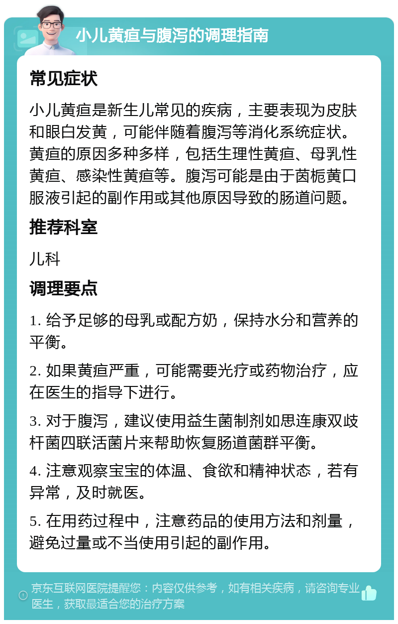 小儿黄疸与腹泻的调理指南 常见症状 小儿黄疸是新生儿常见的疾病，主要表现为皮肤和眼白发黄，可能伴随着腹泻等消化系统症状。黄疸的原因多种多样，包括生理性黄疸、母乳性黄疸、感染性黄疸等。腹泻可能是由于茵栀黄口服液引起的副作用或其他原因导致的肠道问题。 推荐科室 儿科 调理要点 1. 给予足够的母乳或配方奶，保持水分和营养的平衡。 2. 如果黄疸严重，可能需要光疗或药物治疗，应在医生的指导下进行。 3. 对于腹泻，建议使用益生菌制剂如思连康双歧杆菌四联活菌片来帮助恢复肠道菌群平衡。 4. 注意观察宝宝的体温、食欲和精神状态，若有异常，及时就医。 5. 在用药过程中，注意药品的使用方法和剂量，避免过量或不当使用引起的副作用。