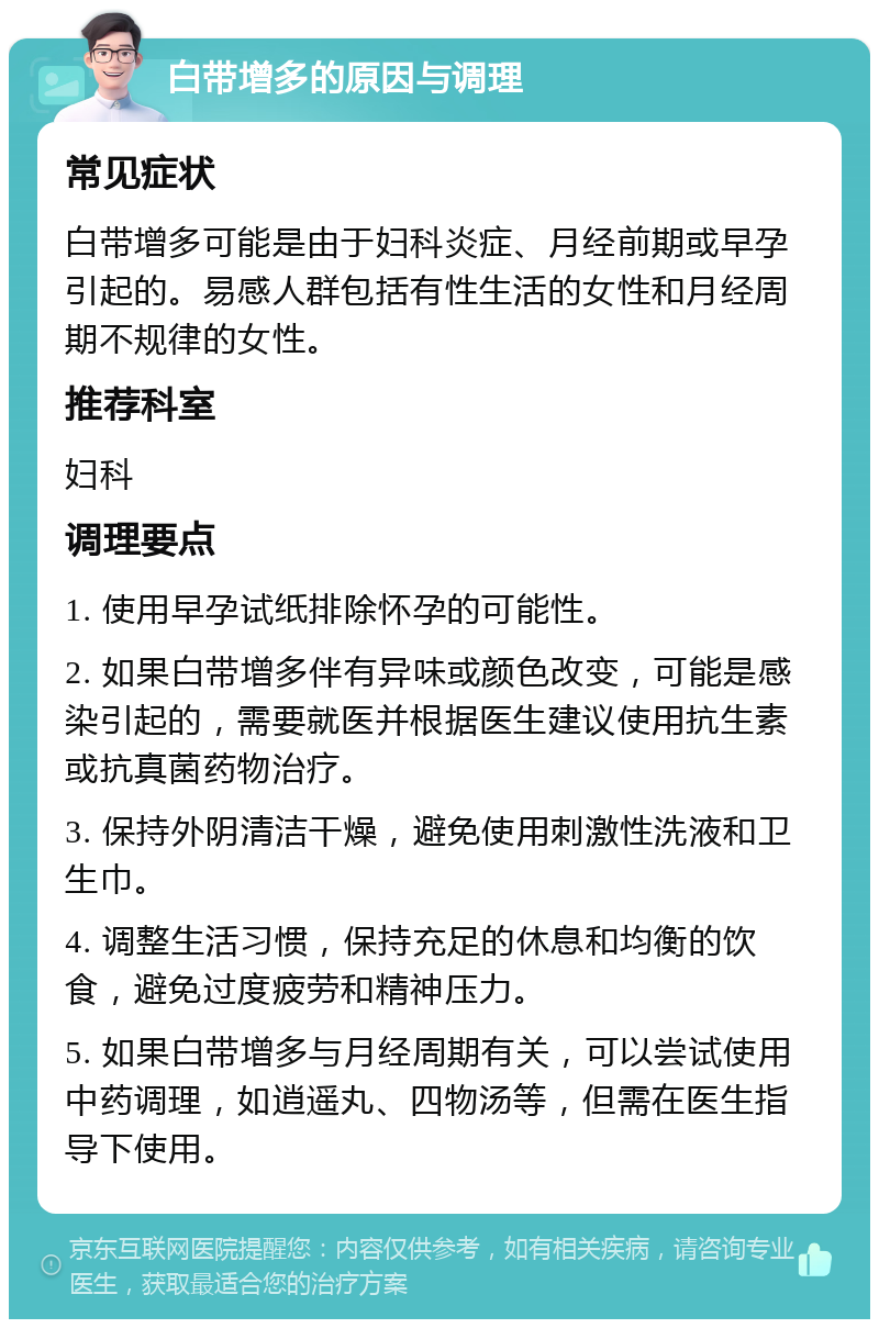 白带增多的原因与调理 常见症状 白带增多可能是由于妇科炎症、月经前期或早孕引起的。易感人群包括有性生活的女性和月经周期不规律的女性。 推荐科室 妇科 调理要点 1. 使用早孕试纸排除怀孕的可能性。 2. 如果白带增多伴有异味或颜色改变，可能是感染引起的，需要就医并根据医生建议使用抗生素或抗真菌药物治疗。 3. 保持外阴清洁干燥，避免使用刺激性洗液和卫生巾。 4. 调整生活习惯，保持充足的休息和均衡的饮食，避免过度疲劳和精神压力。 5. 如果白带增多与月经周期有关，可以尝试使用中药调理，如逍遥丸、四物汤等，但需在医生指导下使用。