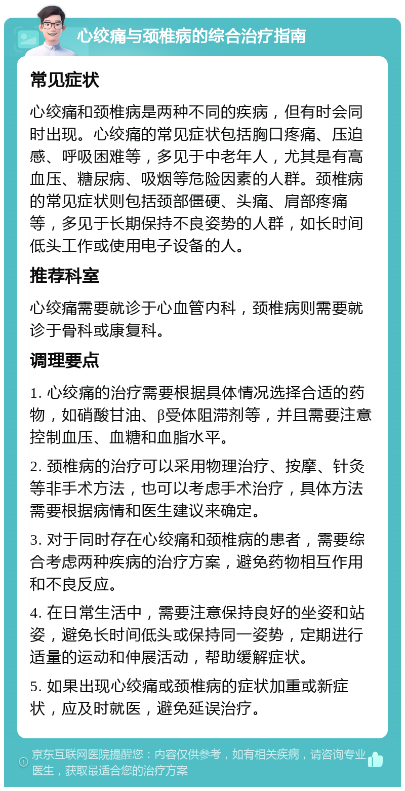 心绞痛与颈椎病的综合治疗指南 常见症状 心绞痛和颈椎病是两种不同的疾病，但有时会同时出现。心绞痛的常见症状包括胸口疼痛、压迫感、呼吸困难等，多见于中老年人，尤其是有高血压、糖尿病、吸烟等危险因素的人群。颈椎病的常见症状则包括颈部僵硬、头痛、肩部疼痛等，多见于长期保持不良姿势的人群，如长时间低头工作或使用电子设备的人。 推荐科室 心绞痛需要就诊于心血管内科，颈椎病则需要就诊于骨科或康复科。 调理要点 1. 心绞痛的治疗需要根据具体情况选择合适的药物，如硝酸甘油、β受体阻滞剂等，并且需要注意控制血压、血糖和血脂水平。 2. 颈椎病的治疗可以采用物理治疗、按摩、针灸等非手术方法，也可以考虑手术治疗，具体方法需要根据病情和医生建议来确定。 3. 对于同时存在心绞痛和颈椎病的患者，需要综合考虑两种疾病的治疗方案，避免药物相互作用和不良反应。 4. 在日常生活中，需要注意保持良好的坐姿和站姿，避免长时间低头或保持同一姿势，定期进行适量的运动和伸展活动，帮助缓解症状。 5. 如果出现心绞痛或颈椎病的症状加重或新症状，应及时就医，避免延误治疗。