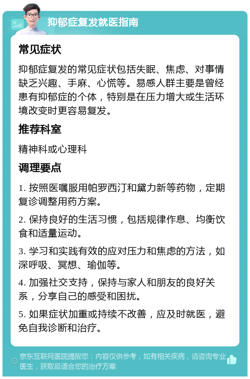 抑郁症复发就医指南 常见症状 抑郁症复发的常见症状包括失眠、焦虑、对事情缺乏兴趣、手麻、心慌等。易感人群主要是曾经患有抑郁症的个体，特别是在压力增大或生活环境改变时更容易复发。 推荐科室 精神科或心理科 调理要点 1. 按照医嘱服用帕罗西汀和黛力新等药物，定期复诊调整用药方案。 2. 保持良好的生活习惯，包括规律作息、均衡饮食和适量运动。 3. 学习和实践有效的应对压力和焦虑的方法，如深呼吸、冥想、瑜伽等。 4. 加强社交支持，保持与家人和朋友的良好关系，分享自己的感受和困扰。 5. 如果症状加重或持续不改善，应及时就医，避免自我诊断和治疗。