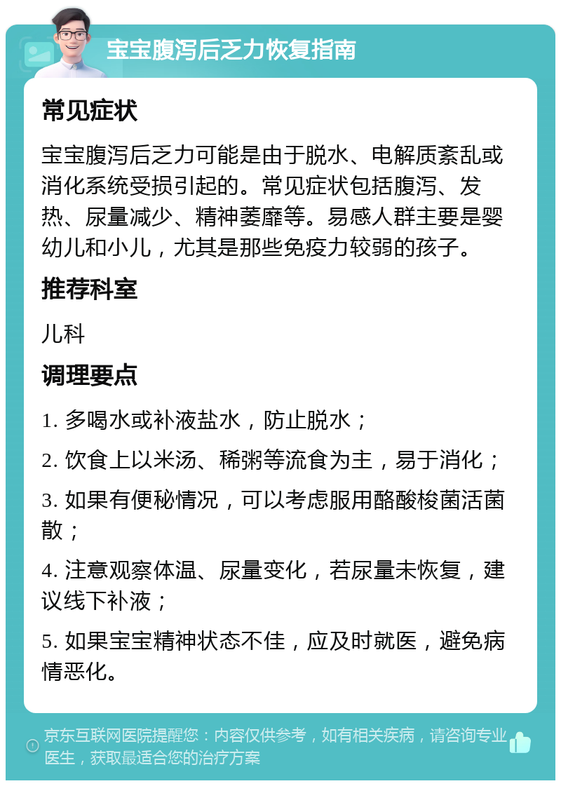 宝宝腹泻后乏力恢复指南 常见症状 宝宝腹泻后乏力可能是由于脱水、电解质紊乱或消化系统受损引起的。常见症状包括腹泻、发热、尿量减少、精神萎靡等。易感人群主要是婴幼儿和小儿，尤其是那些免疫力较弱的孩子。 推荐科室 儿科 调理要点 1. 多喝水或补液盐水，防止脱水； 2. 饮食上以米汤、稀粥等流食为主，易于消化； 3. 如果有便秘情况，可以考虑服用酪酸梭菌活菌散； 4. 注意观察体温、尿量变化，若尿量未恢复，建议线下补液； 5. 如果宝宝精神状态不佳，应及时就医，避免病情恶化。