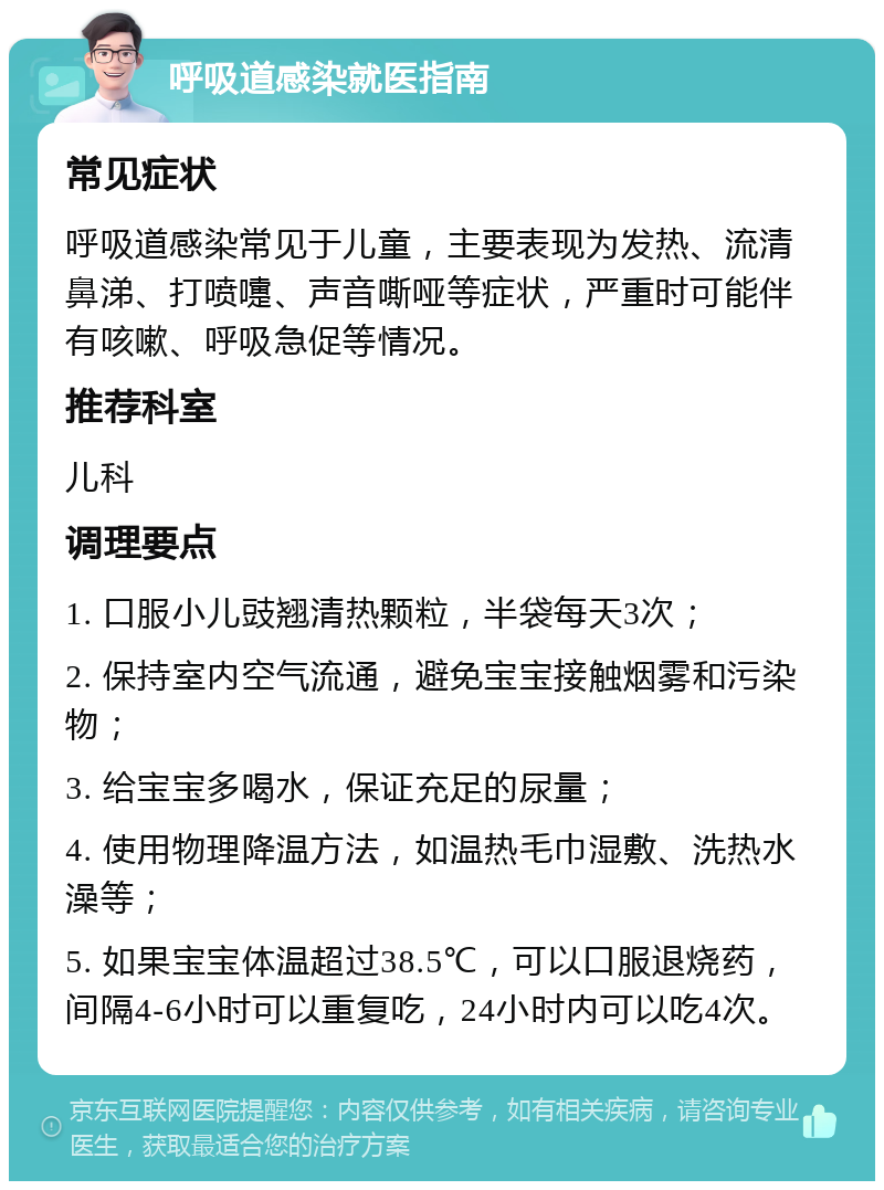 呼吸道感染就医指南 常见症状 呼吸道感染常见于儿童，主要表现为发热、流清鼻涕、打喷嚏、声音嘶哑等症状，严重时可能伴有咳嗽、呼吸急促等情况。 推荐科室 儿科 调理要点 1. 口服小儿豉翘清热颗粒，半袋每天3次； 2. 保持室内空气流通，避免宝宝接触烟雾和污染物； 3. 给宝宝多喝水，保证充足的尿量； 4. 使用物理降温方法，如温热毛巾湿敷、洗热水澡等； 5. 如果宝宝体温超过38.5℃，可以口服退烧药，间隔4-6小时可以重复吃，24小时内可以吃4次。