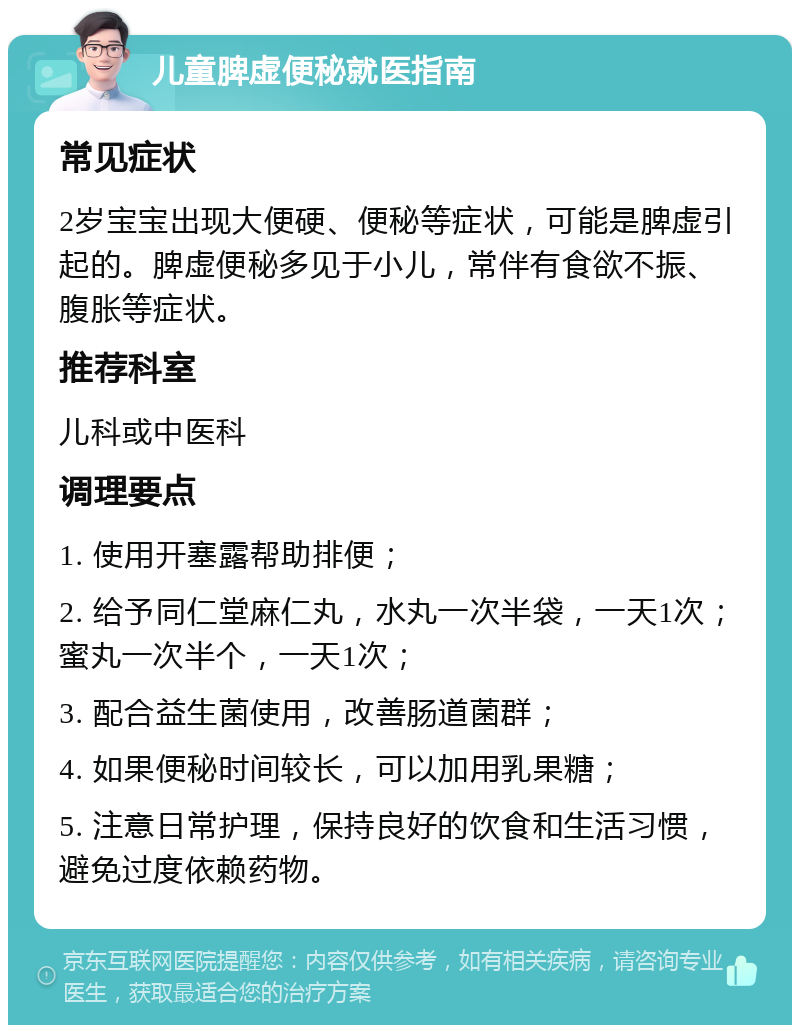 儿童脾虚便秘就医指南 常见症状 2岁宝宝出现大便硬、便秘等症状，可能是脾虚引起的。脾虚便秘多见于小儿，常伴有食欲不振、腹胀等症状。 推荐科室 儿科或中医科 调理要点 1. 使用开塞露帮助排便； 2. 给予同仁堂麻仁丸，水丸一次半袋，一天1次；蜜丸一次半个，一天1次； 3. 配合益生菌使用，改善肠道菌群； 4. 如果便秘时间较长，可以加用乳果糖； 5. 注意日常护理，保持良好的饮食和生活习惯，避免过度依赖药物。