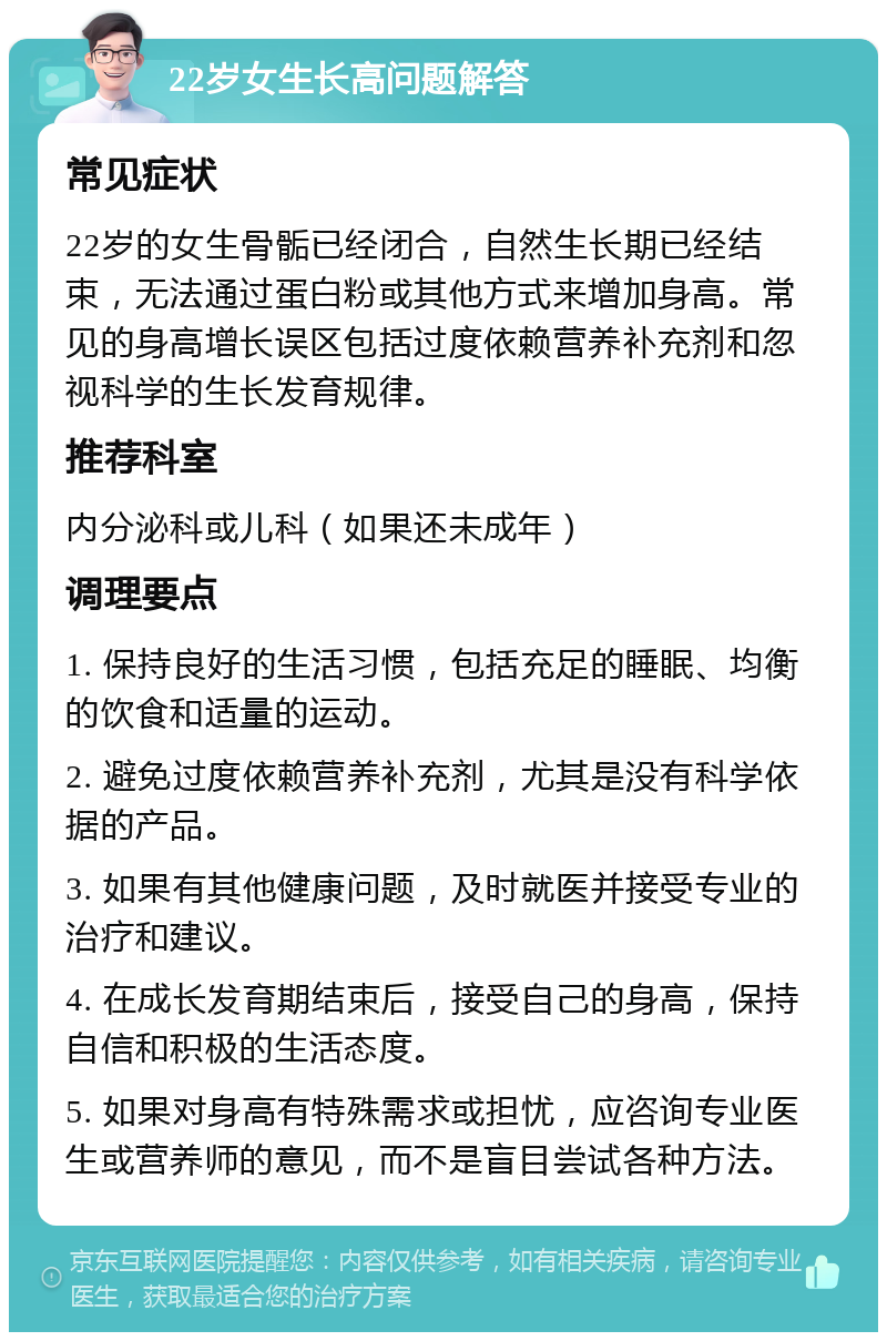 22岁女生长高问题解答 常见症状 22岁的女生骨骺已经闭合，自然生长期已经结束，无法通过蛋白粉或其他方式来增加身高。常见的身高增长误区包括过度依赖营养补充剂和忽视科学的生长发育规律。 推荐科室 内分泌科或儿科（如果还未成年） 调理要点 1. 保持良好的生活习惯，包括充足的睡眠、均衡的饮食和适量的运动。 2. 避免过度依赖营养补充剂，尤其是没有科学依据的产品。 3. 如果有其他健康问题，及时就医并接受专业的治疗和建议。 4. 在成长发育期结束后，接受自己的身高，保持自信和积极的生活态度。 5. 如果对身高有特殊需求或担忧，应咨询专业医生或营养师的意见，而不是盲目尝试各种方法。