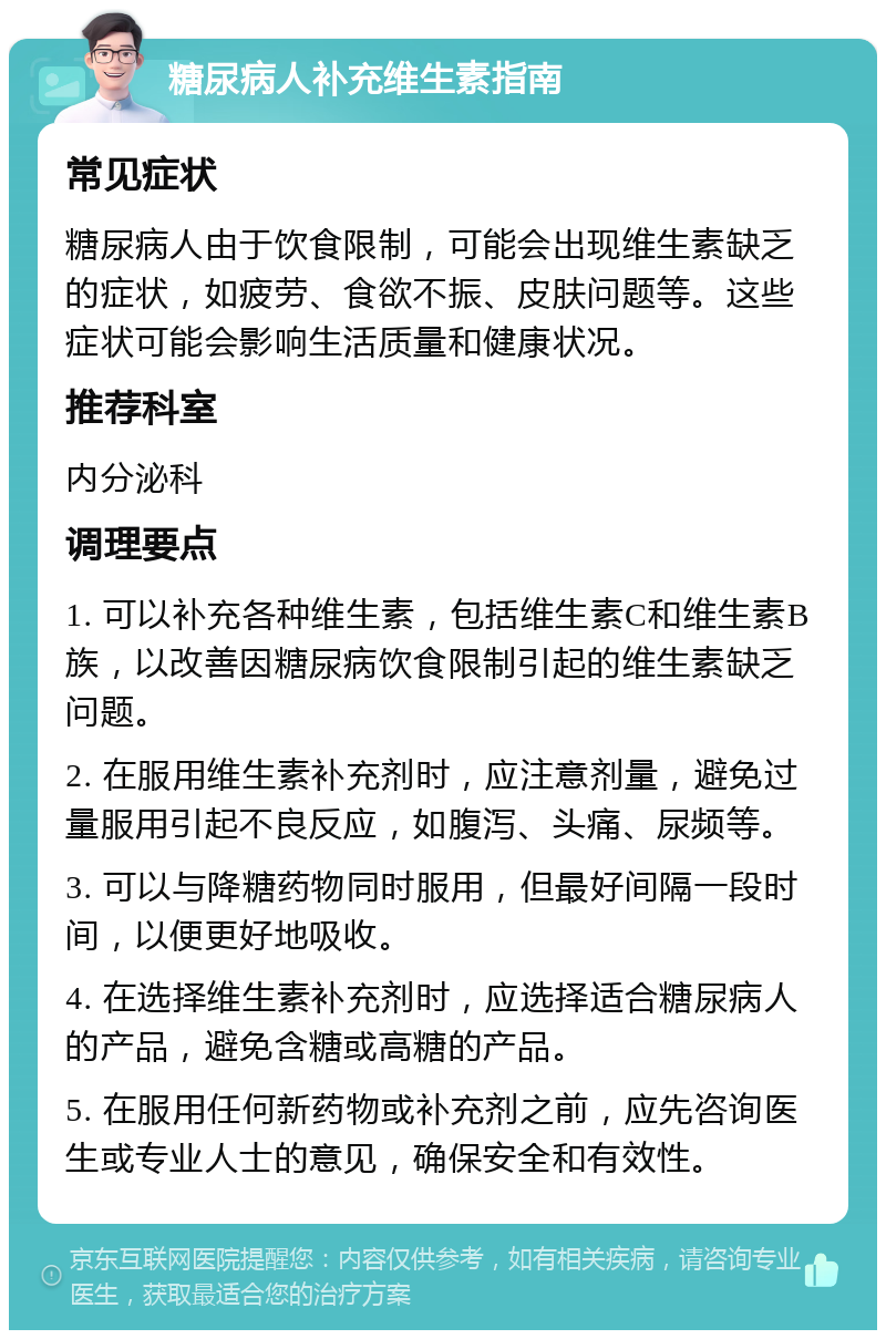 糖尿病人补充维生素指南 常见症状 糖尿病人由于饮食限制，可能会出现维生素缺乏的症状，如疲劳、食欲不振、皮肤问题等。这些症状可能会影响生活质量和健康状况。 推荐科室 内分泌科 调理要点 1. 可以补充各种维生素，包括维生素C和维生素B族，以改善因糖尿病饮食限制引起的维生素缺乏问题。 2. 在服用维生素补充剂时，应注意剂量，避免过量服用引起不良反应，如腹泻、头痛、尿频等。 3. 可以与降糖药物同时服用，但最好间隔一段时间，以便更好地吸收。 4. 在选择维生素补充剂时，应选择适合糖尿病人的产品，避免含糖或高糖的产品。 5. 在服用任何新药物或补充剂之前，应先咨询医生或专业人士的意见，确保安全和有效性。