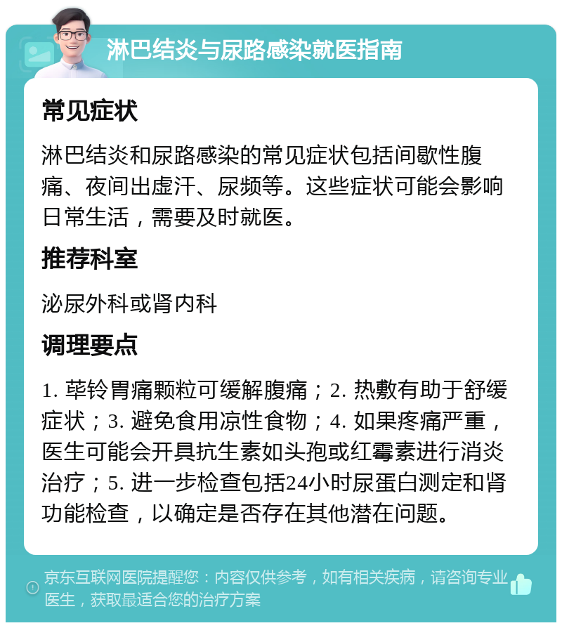 淋巴结炎与尿路感染就医指南 常见症状 淋巴结炎和尿路感染的常见症状包括间歇性腹痛、夜间出虚汗、尿频等。这些症状可能会影响日常生活，需要及时就医。 推荐科室 泌尿外科或肾内科 调理要点 1. 荜铃胃痛颗粒可缓解腹痛；2. 热敷有助于舒缓症状；3. 避免食用凉性食物；4. 如果疼痛严重，医生可能会开具抗生素如头孢或红霉素进行消炎治疗；5. 进一步检查包括24小时尿蛋白测定和肾功能检查，以确定是否存在其他潜在问题。