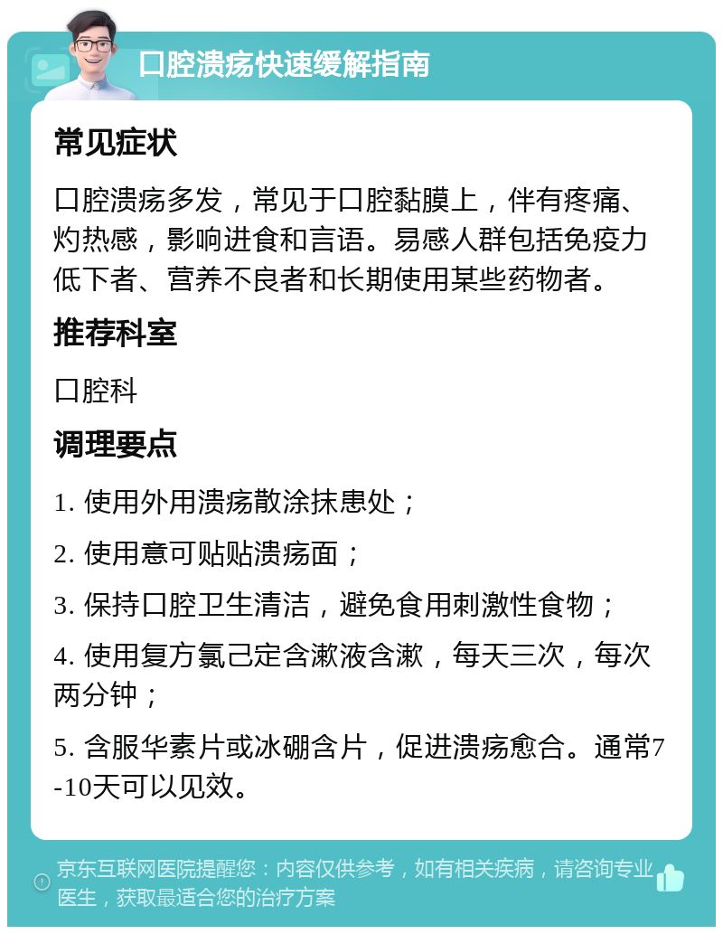 口腔溃疡快速缓解指南 常见症状 口腔溃疡多发，常见于口腔黏膜上，伴有疼痛、灼热感，影响进食和言语。易感人群包括免疫力低下者、营养不良者和长期使用某些药物者。 推荐科室 口腔科 调理要点 1. 使用外用溃疡散涂抹患处； 2. 使用意可贴贴溃疡面； 3. 保持口腔卫生清洁，避免食用刺激性食物； 4. 使用复方氯己定含漱液含漱，每天三次，每次两分钟； 5. 含服华素片或冰硼含片，促进溃疡愈合。通常7-10天可以见效。