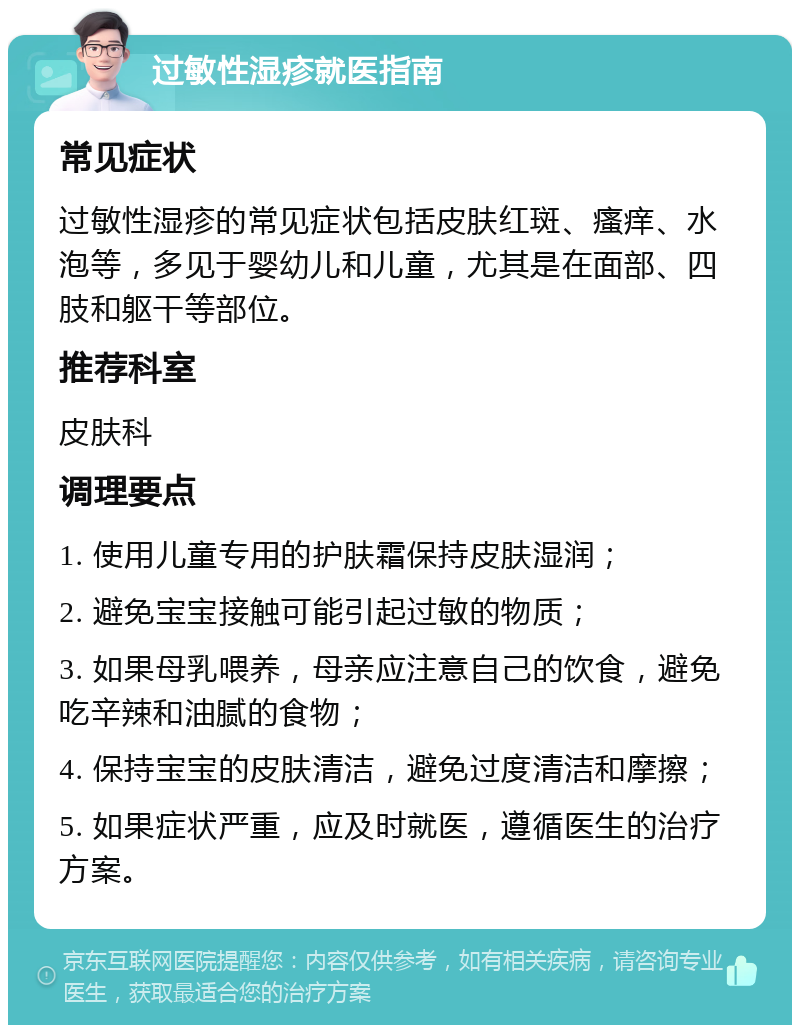 过敏性湿疹就医指南 常见症状 过敏性湿疹的常见症状包括皮肤红斑、瘙痒、水泡等，多见于婴幼儿和儿童，尤其是在面部、四肢和躯干等部位。 推荐科室 皮肤科 调理要点 1. 使用儿童专用的护肤霜保持皮肤湿润； 2. 避免宝宝接触可能引起过敏的物质； 3. 如果母乳喂养，母亲应注意自己的饮食，避免吃辛辣和油腻的食物； 4. 保持宝宝的皮肤清洁，避免过度清洁和摩擦； 5. 如果症状严重，应及时就医，遵循医生的治疗方案。