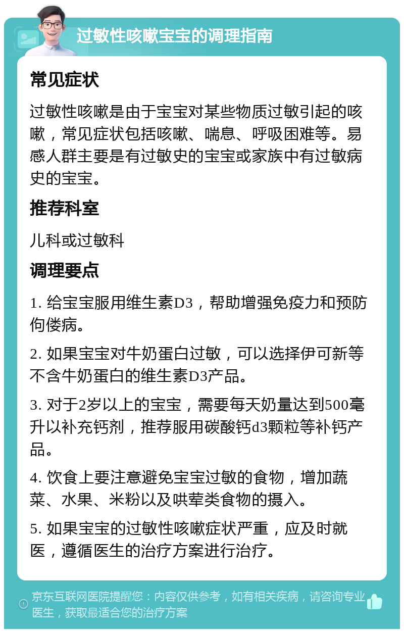 过敏性咳嗽宝宝的调理指南 常见症状 过敏性咳嗽是由于宝宝对某些物质过敏引起的咳嗽，常见症状包括咳嗽、喘息、呼吸困难等。易感人群主要是有过敏史的宝宝或家族中有过敏病史的宝宝。 推荐科室 儿科或过敏科 调理要点 1. 给宝宝服用维生素D3，帮助增强免疫力和预防佝偻病。 2. 如果宝宝对牛奶蛋白过敏，可以选择伊可新等不含牛奶蛋白的维生素D3产品。 3. 对于2岁以上的宝宝，需要每天奶量达到500毫升以补充钙剂，推荐服用碳酸钙d3颗粒等补钙产品。 4. 饮食上要注意避免宝宝过敏的食物，增加蔬菜、水果、米粉以及哄荤类食物的摄入。 5. 如果宝宝的过敏性咳嗽症状严重，应及时就医，遵循医生的治疗方案进行治疗。