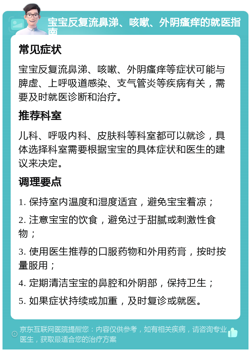 宝宝反复流鼻涕、咳嗽、外阴瘙痒的就医指南 常见症状 宝宝反复流鼻涕、咳嗽、外阴瘙痒等症状可能与脾虚、上呼吸道感染、支气管炎等疾病有关，需要及时就医诊断和治疗。 推荐科室 儿科、呼吸内科、皮肤科等科室都可以就诊，具体选择科室需要根据宝宝的具体症状和医生的建议来决定。 调理要点 1. 保持室内温度和湿度适宜，避免宝宝着凉； 2. 注意宝宝的饮食，避免过于甜腻或刺激性食物； 3. 使用医生推荐的口服药物和外用药膏，按时按量服用； 4. 定期清洁宝宝的鼻腔和外阴部，保持卫生； 5. 如果症状持续或加重，及时复诊或就医。