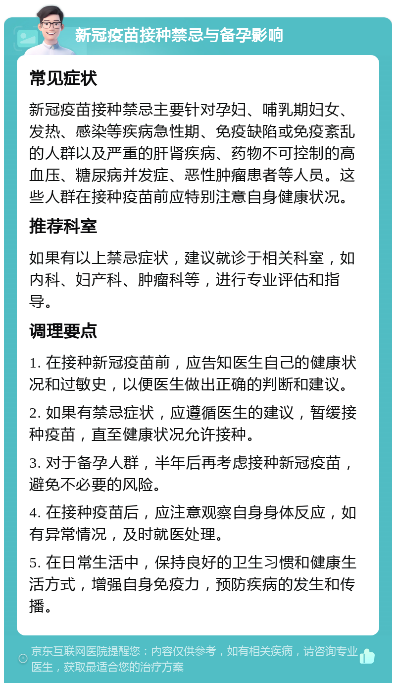 新冠疫苗接种禁忌与备孕影响 常见症状 新冠疫苗接种禁忌主要针对孕妇、哺乳期妇女、发热、感染等疾病急性期、免疫缺陷或免疫紊乱的人群以及严重的肝肾疾病、药物不可控制的高血压、糖尿病并发症、恶性肿瘤患者等人员。这些人群在接种疫苗前应特别注意自身健康状况。 推荐科室 如果有以上禁忌症状，建议就诊于相关科室，如内科、妇产科、肿瘤科等，进行专业评估和指导。 调理要点 1. 在接种新冠疫苗前，应告知医生自己的健康状况和过敏史，以便医生做出正确的判断和建议。 2. 如果有禁忌症状，应遵循医生的建议，暂缓接种疫苗，直至健康状况允许接种。 3. 对于备孕人群，半年后再考虑接种新冠疫苗，避免不必要的风险。 4. 在接种疫苗后，应注意观察自身身体反应，如有异常情况，及时就医处理。 5. 在日常生活中，保持良好的卫生习惯和健康生活方式，增强自身免疫力，预防疾病的发生和传播。