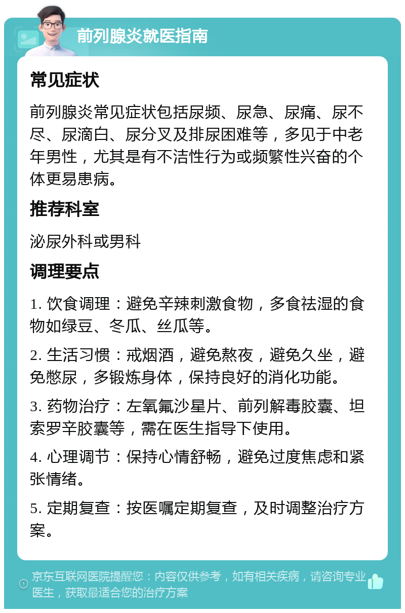 前列腺炎就医指南 常见症状 前列腺炎常见症状包括尿频、尿急、尿痛、尿不尽、尿滴白、尿分叉及排尿困难等，多见于中老年男性，尤其是有不洁性行为或频繁性兴奋的个体更易患病。 推荐科室 泌尿外科或男科 调理要点 1. 饮食调理：避免辛辣刺激食物，多食祛湿的食物如绿豆、冬瓜、丝瓜等。 2. 生活习惯：戒烟酒，避免熬夜，避免久坐，避免憋尿，多锻炼身体，保持良好的消化功能。 3. 药物治疗：左氧氟沙星片、前列解毒胶囊、坦索罗辛胶囊等，需在医生指导下使用。 4. 心理调节：保持心情舒畅，避免过度焦虑和紧张情绪。 5. 定期复查：按医嘱定期复查，及时调整治疗方案。