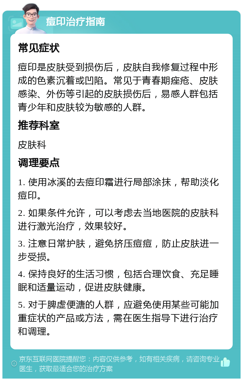 痘印治疗指南 常见症状 痘印是皮肤受到损伤后，皮肤自我修复过程中形成的色素沉着或凹陷。常见于青春期痤疮、皮肤感染、外伤等引起的皮肤损伤后，易感人群包括青少年和皮肤较为敏感的人群。 推荐科室 皮肤科 调理要点 1. 使用冰溪的去痘印霜进行局部涂抹，帮助淡化痘印。 2. 如果条件允许，可以考虑去当地医院的皮肤科进行激光治疗，效果较好。 3. 注意日常护肤，避免挤压痘痘，防止皮肤进一步受损。 4. 保持良好的生活习惯，包括合理饮食、充足睡眠和适量运动，促进皮肤健康。 5. 对于脾虚便溏的人群，应避免使用某些可能加重症状的产品或方法，需在医生指导下进行治疗和调理。