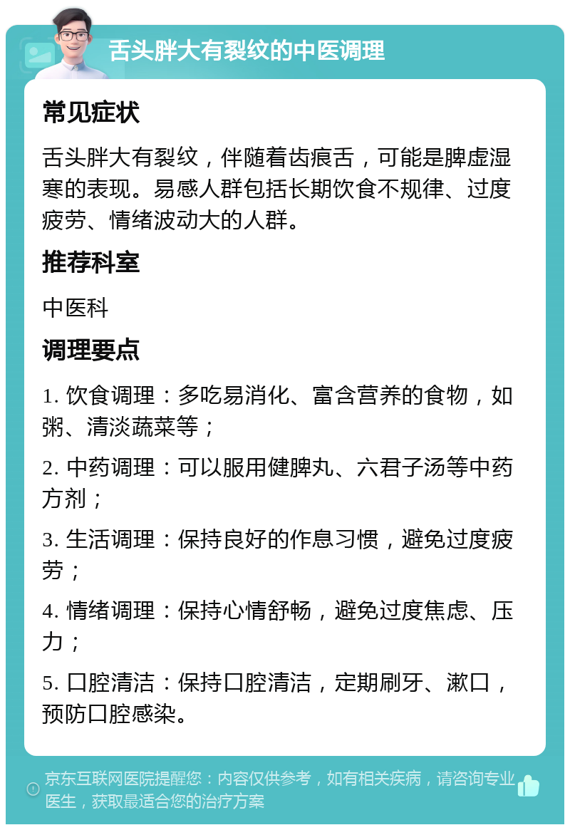 舌头胖大有裂纹的中医调理 常见症状 舌头胖大有裂纹，伴随着齿痕舌，可能是脾虚湿寒的表现。易感人群包括长期饮食不规律、过度疲劳、情绪波动大的人群。 推荐科室 中医科 调理要点 1. 饮食调理：多吃易消化、富含营养的食物，如粥、清淡蔬菜等； 2. 中药调理：可以服用健脾丸、六君子汤等中药方剂； 3. 生活调理：保持良好的作息习惯，避免过度疲劳； 4. 情绪调理：保持心情舒畅，避免过度焦虑、压力； 5. 口腔清洁：保持口腔清洁，定期刷牙、漱口，预防口腔感染。