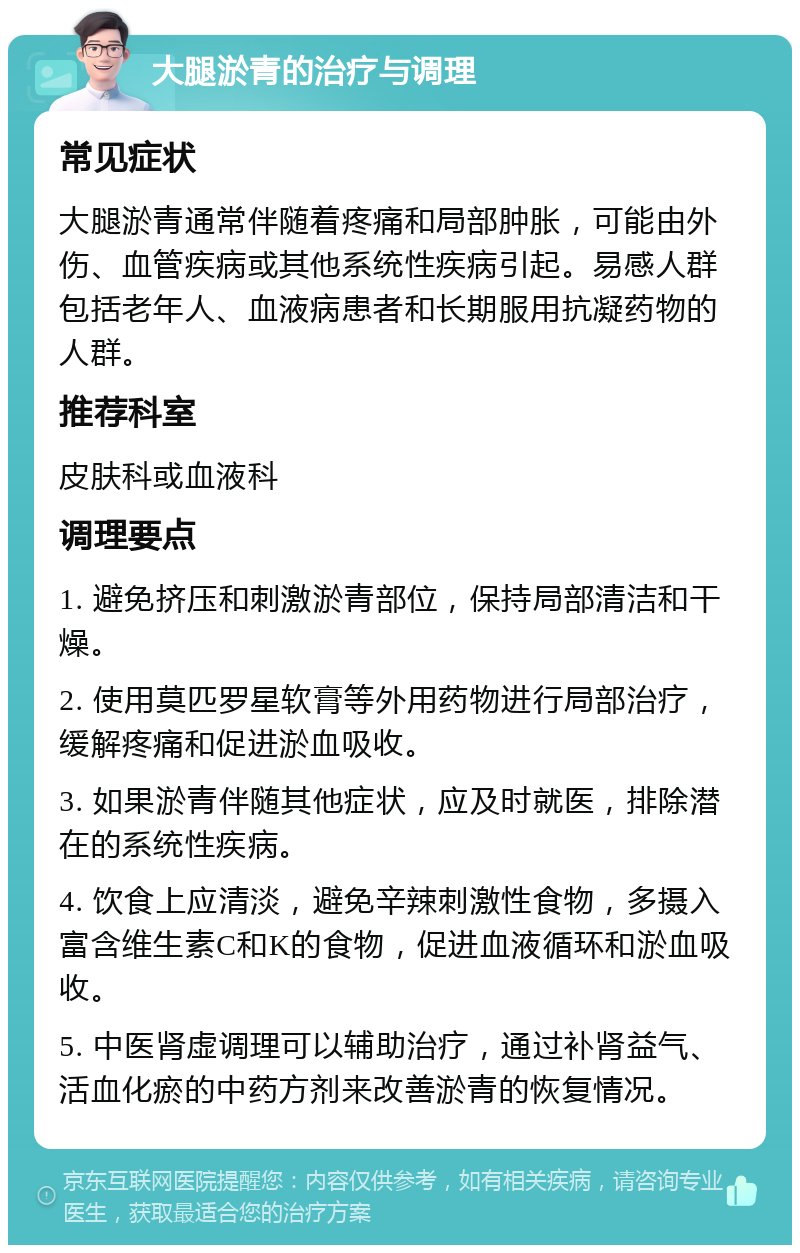 大腿淤青的治疗与调理 常见症状 大腿淤青通常伴随着疼痛和局部肿胀，可能由外伤、血管疾病或其他系统性疾病引起。易感人群包括老年人、血液病患者和长期服用抗凝药物的人群。 推荐科室 皮肤科或血液科 调理要点 1. 避免挤压和刺激淤青部位，保持局部清洁和干燥。 2. 使用莫匹罗星软膏等外用药物进行局部治疗，缓解疼痛和促进淤血吸收。 3. 如果淤青伴随其他症状，应及时就医，排除潜在的系统性疾病。 4. 饮食上应清淡，避免辛辣刺激性食物，多摄入富含维生素C和K的食物，促进血液循环和淤血吸收。 5. 中医肾虚调理可以辅助治疗，通过补肾益气、活血化瘀的中药方剂来改善淤青的恢复情况。