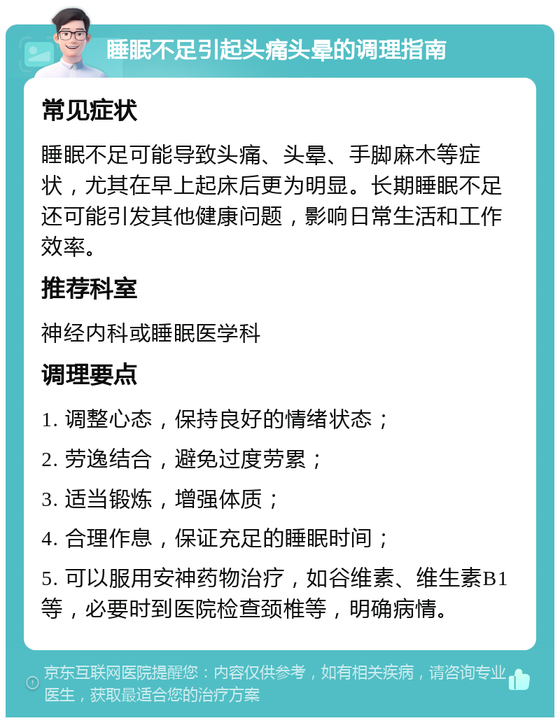 睡眠不足引起头痛头晕的调理指南 常见症状 睡眠不足可能导致头痛、头晕、手脚麻木等症状，尤其在早上起床后更为明显。长期睡眠不足还可能引发其他健康问题，影响日常生活和工作效率。 推荐科室 神经内科或睡眠医学科 调理要点 1. 调整心态，保持良好的情绪状态； 2. 劳逸结合，避免过度劳累； 3. 适当锻炼，增强体质； 4. 合理作息，保证充足的睡眠时间； 5. 可以服用安神药物治疗，如谷维素、维生素B1等，必要时到医院检查颈椎等，明确病情。