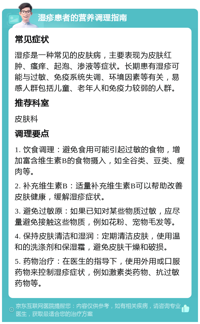 湿疹患者的营养调理指南 常见症状 湿疹是一种常见的皮肤病，主要表现为皮肤红肿、瘙痒、起泡、渗液等症状。长期患有湿疹可能与过敏、免疫系统失调、环境因素等有关，易感人群包括儿童、老年人和免疫力较弱的人群。 推荐科室 皮肤科 调理要点 1. 饮食调理：避免食用可能引起过敏的食物，增加富含维生素B的食物摄入，如全谷类、豆类、瘦肉等。 2. 补充维生素B：适量补充维生素B可以帮助改善皮肤健康，缓解湿疹症状。 3. 避免过敏原：如果已知对某些物质过敏，应尽量避免接触这些物质，例如花粉、宠物毛发等。 4. 保持皮肤清洁和湿润：定期清洁皮肤，使用温和的洗涤剂和保湿霜，避免皮肤干燥和破损。 5. 药物治疗：在医生的指导下，使用外用或口服药物来控制湿疹症状，例如激素类药物、抗过敏药物等。