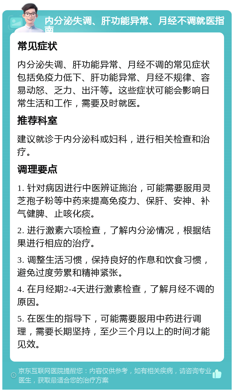 内分泌失调、肝功能异常、月经不调就医指南 常见症状 内分泌失调、肝功能异常、月经不调的常见症状包括免疫力低下、肝功能异常、月经不规律、容易动怒、乏力、出汗等。这些症状可能会影响日常生活和工作，需要及时就医。 推荐科室 建议就诊于内分泌科或妇科，进行相关检查和治疗。 调理要点 1. 针对病因进行中医辨证施治，可能需要服用灵芝孢子粉等中药来提高免疫力、保肝、安神、补气健脾、止咳化痰。 2. 进行激素六项检查，了解内分泌情况，根据结果进行相应的治疗。 3. 调整生活习惯，保持良好的作息和饮食习惯，避免过度劳累和精神紧张。 4. 在月经期2-4天进行激素检查，了解月经不调的原因。 5. 在医生的指导下，可能需要服用中药进行调理，需要长期坚持，至少三个月以上的时间才能见效。