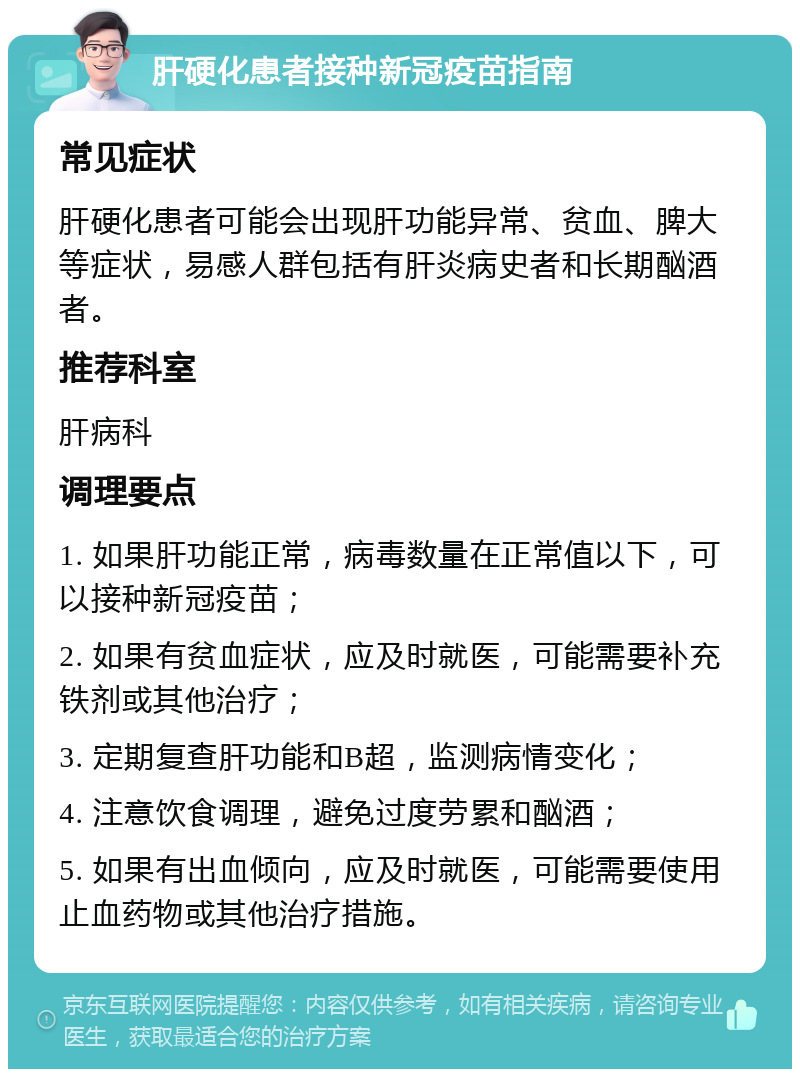 肝硬化患者接种新冠疫苗指南 常见症状 肝硬化患者可能会出现肝功能异常、贫血、脾大等症状，易感人群包括有肝炎病史者和长期酗酒者。 推荐科室 肝病科 调理要点 1. 如果肝功能正常，病毒数量在正常值以下，可以接种新冠疫苗； 2. 如果有贫血症状，应及时就医，可能需要补充铁剂或其他治疗； 3. 定期复查肝功能和B超，监测病情变化； 4. 注意饮食调理，避免过度劳累和酗酒； 5. 如果有出血倾向，应及时就医，可能需要使用止血药物或其他治疗措施。